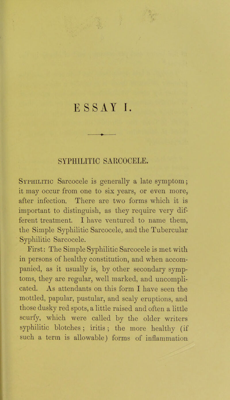 ESSAY I. SYPHILITIC SAIICOCELE. Syphilitic Sarcocele is generally a late symptom; it may occur from one to six years, or even more, after infection. There are two forms which it is important to distinguish, as they require very dif- ferent treatment. I have ventured to name them, the Simple Syphilitic Sarcocele, and the Tubercular Syphilitic Sarcocele. First: The Simple Syphilitic Sarcocele is met with in persons of healthy constitution, and when accom- panied, as it usually is, by other secondary symp- toms, they are regular, well marked, and uncompli- cated. As attendants on this form I have seen the mottled, papular, pustular, and scaly eruptions, and those dusky red spots, a little raised and often a little scurfy, which were called by the older writers syphilitic blotches; iritis; the more healthy (if such a term is allowable) forms of inflammation