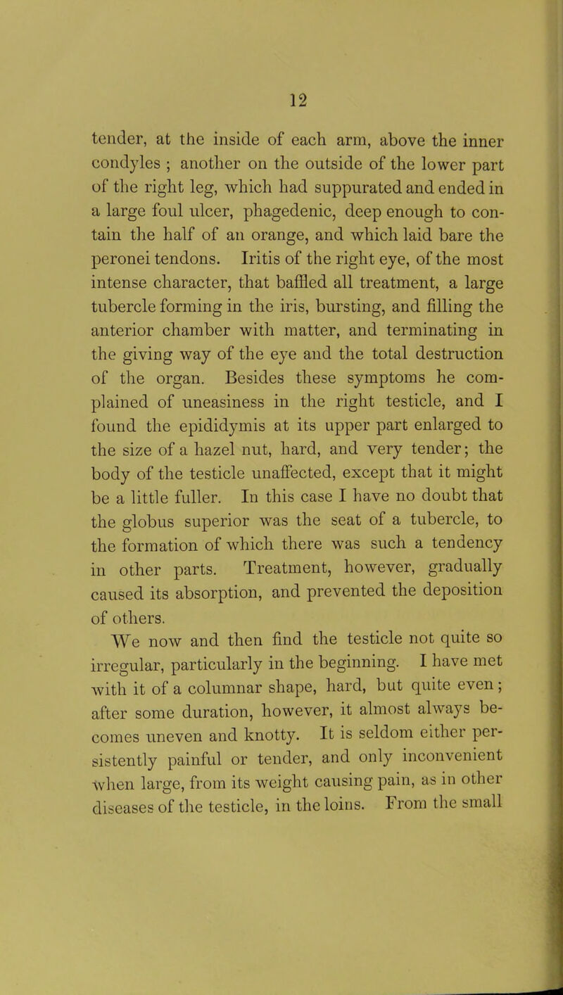 tender, at the inside of each arm, above the inner condyles ; another on the outside of the lower part of the right leg, which had suppurated and ended in a large foul ulcer, phagedenic, deep enough to con- tain the half of an orange, and which laid bare the peronei tendons. Iritis of the right eye, of the most intense character, that baffled all treatment, a large tubercle forming in the iris, bursting, and filling the anterior chamber with matter, and terminating in the giving way of the eye and the total destruction of the organ. Besides these symptoms he com- plained of uneasiness in the right testicle, and I found the epididymis at its upper part enlarged to the size of a hazel nut, hard, and very tender; the body of the testicle unaffected, except that it might be a little fuller. In this case I have no doubt that the globus superior was the seat of a tubercle, to the formation of which there was such a tendency in other parts. Treatment, however, gradually caused its absorption, and prevented the deposition of others. We now and then find the testicle not quite so irregular, particularly in the beginning. I have met with it of a columnar shape, hard, but quite even; after some duration, however, it almost always be- comes uneven and knotty. It is seldom either per- sistently painful or tender, and only inconvenient when large, from its weight causing pain, as in other diseases of the testicle, in the loins. From the small