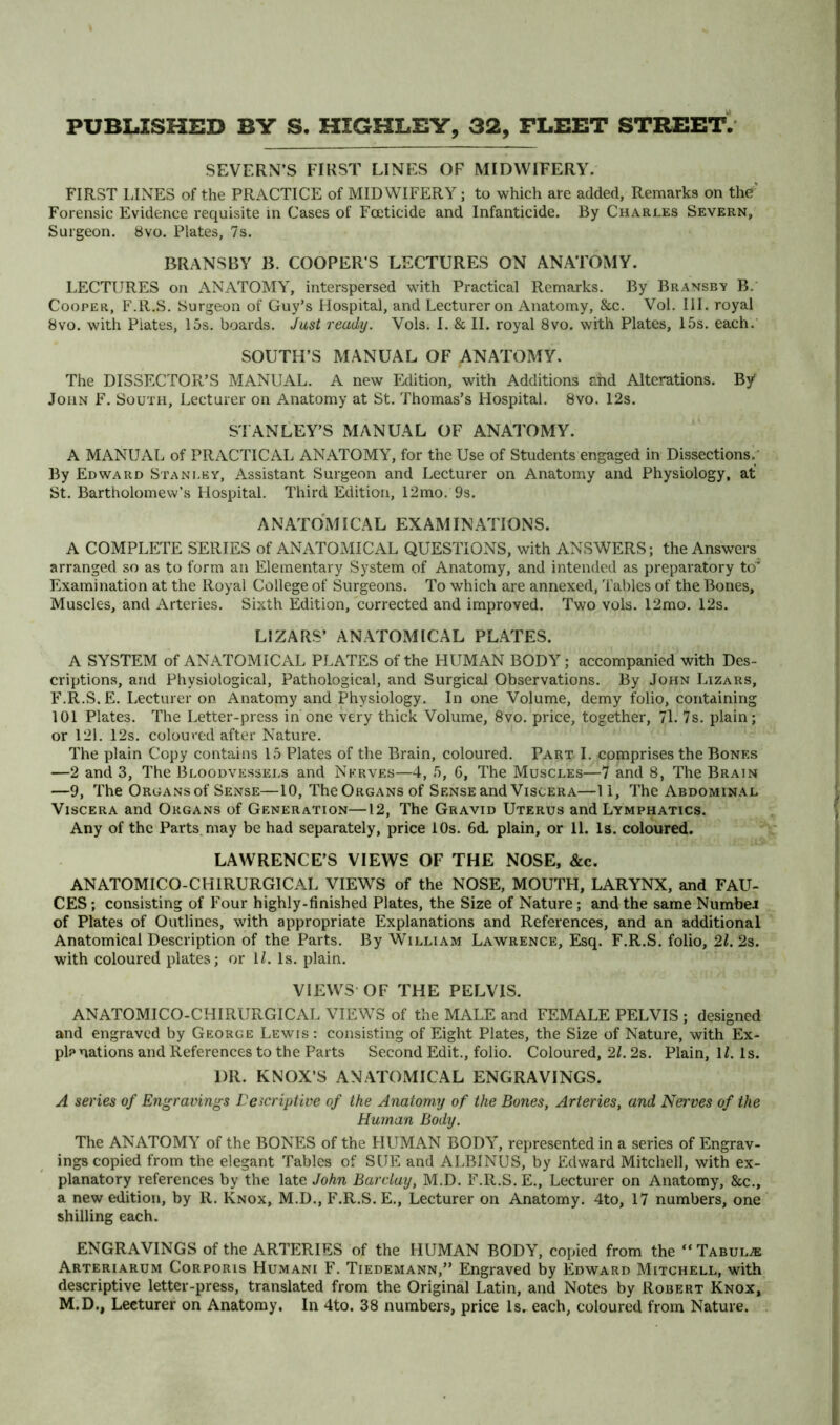 SEVERN’S FIRST LINF:S OF MIDWIFERY. FIRST LINES of the PRACTICE of MIDWIFERY; to which are added. Remarks on the' Forensic Evidence requisite in Cases of Foeticide and Infanticide. By Charles Severn, Surgeon. 8vo. Plates, 7s. BRANSBY B. COOPERS LECTURES ON ANA'FOMY. LECTURES on ANATOMY, interspersed with Practical Remarks. By Bransbv B. Cooper, F.R.S. Surgeon of Guy’s Llospital, and Lecturer on Anatomy, &c. Vol. III. royal 8vo. with Plates, 15s. boards. Jast ready. Vols. I. & II. royal 8vo. with Plates, 15s. each. SOUTH’S MANUAL OF ANATOMY. The DISSECTOR’S MANUAL. A new Edition, with Additions ahd Alterations. By John F. South, Lecturer on Anatomy at St. Thomas’s Hospital. 8vo. 12s. STANLEY’S MANUAL OF ANATOMY. A MANUAL of PRACTICAL ANATOMY, for the Use of Students engaged in Dissections.; By Edward Stanley, Assistant Surgeon and Lecturer on Anatomy and Physiology, at St. Bartholomew’s Hospital. Third Edition, 12mo. 9s. A NATOMI CAL EXAM IN ATIONS. A COMPLETE SERIES of ANATOMICAL QUESTIONS, with ANSWERS; the Answers arranged so as to form an Elementary System of Anatomy, and intended as preparatory to Examination at the Royal College of Surgeons. To which are annexed, Tables of the Bones, Muscles, and Arteries. Sixth Edition, corrected and improved. Two vols. 12mo. 12s, LIZARS’ ANATOMICAL PLATES. A SYSTEM of ANATOMICAL PLATES of the HUMAN BODY; accompanied with Des- criptions, and Physiological, Pathological, and Surgical Observations. By John Lizars, F.R.S. E. Lecturer on Anatomy and Physiology. In one Volume, demy folio, containing 101 Plates. The Letter-press in one very thick Volume, 8vo. price, together, 71. 7s. plain; or 121. 12s. coloured after Nature. The plain Copy contains 15 Plates of the Brain, coloured. Part I. comprises the Bones —2 and 3, The Bloodvessels and Nerves—4, 5, 6, The Muscles—7 and 8, The Brain —9, The Organs of Sense—10, The Organs of Sense and Viscera—11, The Abdominal Viscera and Organs of Generation—12, The Gravid Uterus and Lymphatics. Any of the Parts may be had separately, price lOs. 6d. plain, or 11. Is. coloured. LAWRENCE’S VIEWS OF THE NOSE, &c. ANATOMICO-CHIRURGICAL VIEWS of the NOSE, MOUTFI, LARYNX, and FAU- CES ; consisting of Four highly-finished Plates, the Size of Nature; and the same Numbei of Plates of Outlines, with appropriate Explanations and References, and an additional Anatomical Description of the Parts. By William Lawrence, Esq. F.R.S. folio, 21. 2s. with coloured plates; or ll. Is. plain. VIEWS OF THE PELVIS. ANATOMICO-CHIRURGICAL VIEW^S of the MALE and FEMALE PELVIS ; designed and engraved by George Lewis ; consisting of Eight Plates, the Size of Nature, with Ex- planations and References to the Parts Second Edit., folio. Coloured, 2L 2s. Plain, IL Is. DR. KNOX’S ANATOxMICAL ENGRAVINGS. A series of Engravings Lcicriptive of the Anatomy of the Bones, Arteries, and Nerves of the Human Body. The ANATOMY of the BONES of the LIUMAN BODY, represented in a series of Engrav- ings copied from the elegant Tables of SUE and ALBINUS, by Edward Mitchell, with ex- planatory references by the late John Barclay, M.D. F.R.S. E., Lecturer on Anatomy, &c., a new edition, by R. Knox, M.D., F.R.S. E., Lecturer on Anatomy. 4to, 17 numbers, one shilling each. ENGRAVINGS of the ARTERIES of the HUMAN BODY, copied from the “Tabulae Arteriarum Corporis Humani F. Tiedemann,” Engraved by Edward Mitchell, with descriptive letter-press, translated from the Original Latin, and Notes by Robert Knox, M.D., Lecturer on Anatomy. In 4to. 38 numbers, price Is, each, coloured from Nature.