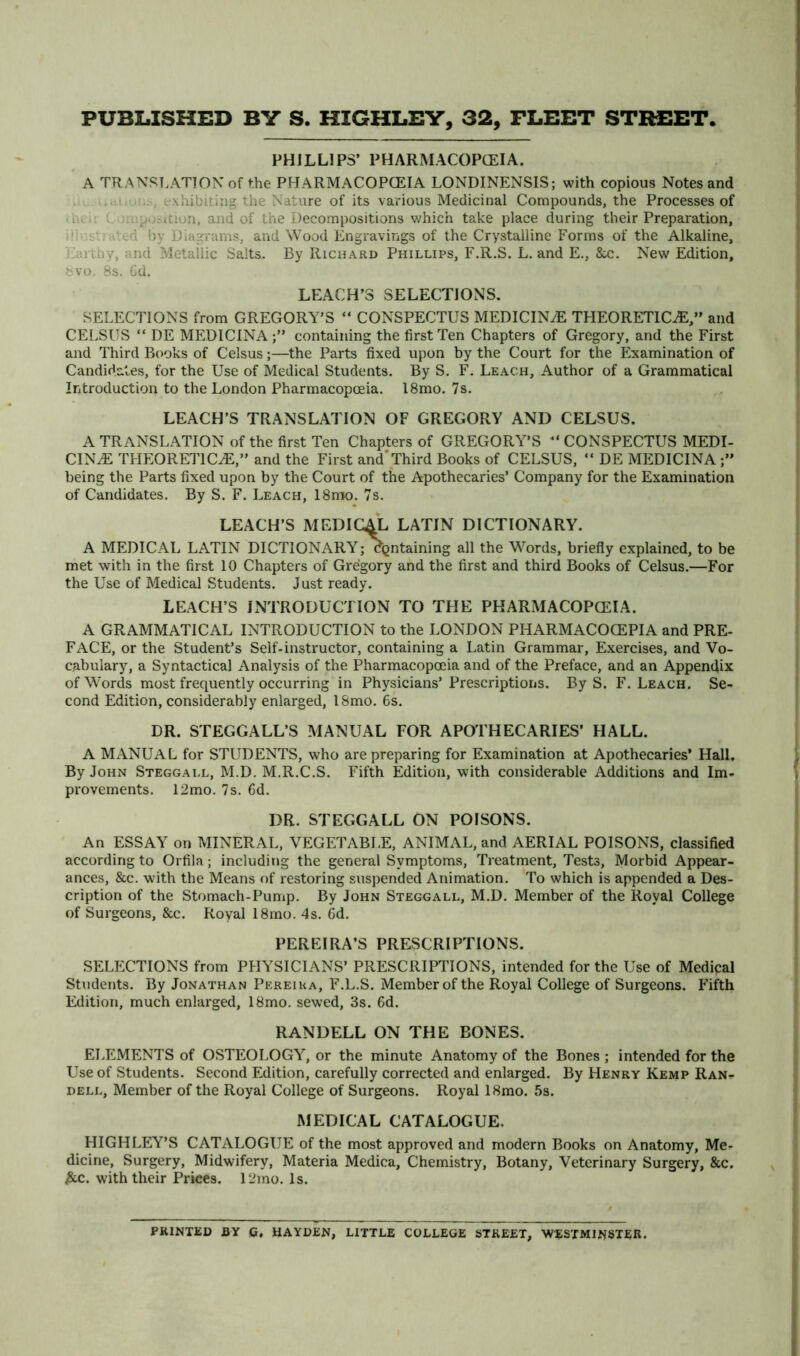 PHILLIPS’ PHARMACOPCEIA. A TRANSLATION of the PHARMACOPCEIA LONDINENSIS; with copious Notes and ..ii , exhibiting the Nature of its various Medicinal Compounds, the Processes of ireii L )i iposition, and of the Decompositions which take place during their Preparation, d; strated by Diagrams, and Wood Engravings of the Crystalline Forms of the Alkaline, Earthy, and Metallic Salts. By Richard Phillips, F.R.S. L. and E., &c. New Edition, fcvo. Ss. 6d. LEACH’S SELECTIONS. SELECTIONS from GREGORY’S “ CONSPECTUS MEDICINUE THEORETICS,” and CELSUS “ DE MEDICINAcontaining the first Ten Chapters of Gregory, and the First and Third Books of Celsus;—^the Parts fixed upon by the Court for the Examination of Candidates, for the Use of Medical Students. By S. F. Le.\ch, Author of a Grammatical Introduction to the London Pharmacopoeia. l8mo. 7s. LEACH’S TRANSLATION OF GREGORY AND CELSUS. A TRANSLATION of the first Ten Chapters of GREGORY^’S “ CONSPECTUS MEDI- CINE THEORETICE,” and the First and’Third Books of CELSUS, “ DE MEDICINA being the Parts fixed upon by the Court of the Apothecaries’ Company for the Examination of Candidates. By S. F. Leach, 18rao. 7s. LEACH’S MEDICAL LATIN DICTIONARY. A MEDICAL LATIN DICTIONARY^; dgntaining all the Words, briefly explained, to be met with in the first 10 Chapters of Gregory and the first and third Books of Celsus.—For the Use of Medical Students. Just ready. LEACH’S INTRODUCTION TO THE PHARMACOPCEIA. A GRAMMATICAL INTRODUCTION to the LONDON PHARMACOCEPIA and PRE- FACE, or the Student’s Self-instructor, containing a Latin Grammar, Exercises, and Vo- cabulary, a Syntactical Analysis of the Pharmacopceia and of the Preface, and an Appendix of Words most frequently occurring in Physicians’Prescriptions. By S. F. Leach. Se- cond Edition, considerably enlarged, 18mo. 6s. DR. STEGGALL’S MANUAL FOR APOTHECARIES’ HALL. A MANUAL for STUDENTS, who are preparing for Examination at Apothecaries’ Hall, By John Steggall, M.D. M.R.C.S. Fifth Edition, with considerable Additions and Im- provements. 12mo. 7s. 6d. DR. STEGGALL ON POISONS. An ESSAY on MINERAL, VEGETABI.E, ANIMAL, and AERIAL POISONS, classified according to Orfila; including the general Symptoms, Treatment, Tests, Morbid Appear- ances, &c. with the Means of restoring suspended Animation. 'To which is appended a Des- cription of the Stomach-Punip. By John Steggall, M.D. Member of the Royal College of Surgeons, &c. Royal 18mo. 4s. Gd. PEREIRA’S PRESCRIPTIONS. SELECTIONS from PHYSICIANS’ PRESCRIPTIONS, intended for the Use of Medical Students. By Jonathan Pereiha, F.L.S. Member of the Royal College of Surgeons. Fifth Editiori, much enlarged, 18mo. sewed, 3s. 6d. RANDELL ON THE BONES. ELEMENTS of OSTEOLOGY^, or the minute Anatomy of the Bones ; intended for the Use of Students. Second Edition, carefully corrected and enlarged. By Henry Kemp Ran- DELL, Member of the Royal College of Surgeons. Royal 18mo. 5s. MEDICAL CATALOGUE. HIGHLEY’S CATALOGUE of the most approved and modern Books on Anatomy, Me- dicine, Surgery, Midwifery, Materia Medica, Chemistry, Botany, Veterinary Surgery, &c. ;&c. with their Prices. 12mo. Is. PRINTED BY G. HAYDEN, LITTLE COLLEGE STREET, WESTMINSTER.