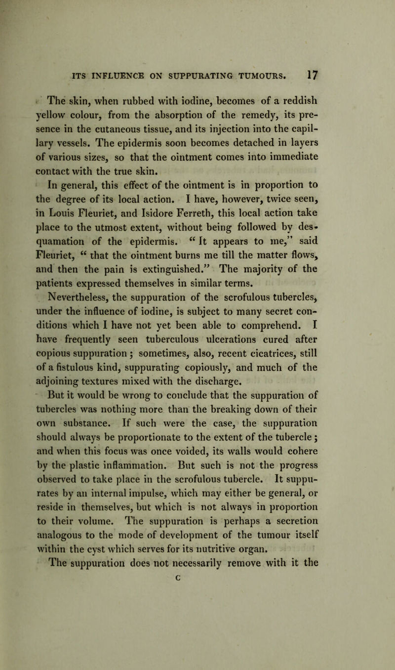 f The skin, when rubbed with iodine, becomes of a reddish yellow colour, from the absorption of the remedy, its pre- sence in the cutaneous tissue, and its injection into the capil- lary vessels. The epidermis soon becomes detached in layers of various sizes, so that the ointment comes into immediate contact with the true skin. In general, this effect of the ointment is in proportion to the degree of its local action. I have, however, twice seen, in Louis Fleuriet, and Isidore Ferreth, this local action take place to the utmost extent, without being followed by des^ quamation of the epidermis. It appears to me,” said Fleuriet, “ that the ointment burns me till the matter flows, and then the pain is extinguished.” The majority of the patients expressed themselves in similar terms. Nevertheless, the suppuration of the scrofulous tubercles, under the influence of iodine, is subject to many secret con- ditions which I have not yet been able to comprehend. I have frequently seen tuberculous ulcerations cured after copious suppuration ; sometimes, also, recent cicatrices, still of a fistulous kind, suppurating copiously, and much of the adjoining textures mixed with the discharge. * But it would be wrong to conclude that the suppuration of tubercles was nothing more than the breaking down of their own substance. If such were the case, the suppuration should always be proportionate to the extent of the tubercle; and when this focus was once voided, its walls would cohere by the plastic inflammation. But such is not the progress observed to take place in the scrofulous tubercle. It suppu- rates by an internal impulse, which may either be general, or reside in themselves, but which is not always in proportion to their volume. The suppuration is perhaps a secretion analogous to the mode of development of the tumour itself within the cyst which serves for its nutritive organ. The suppuration does not necessarily remove with it the c
