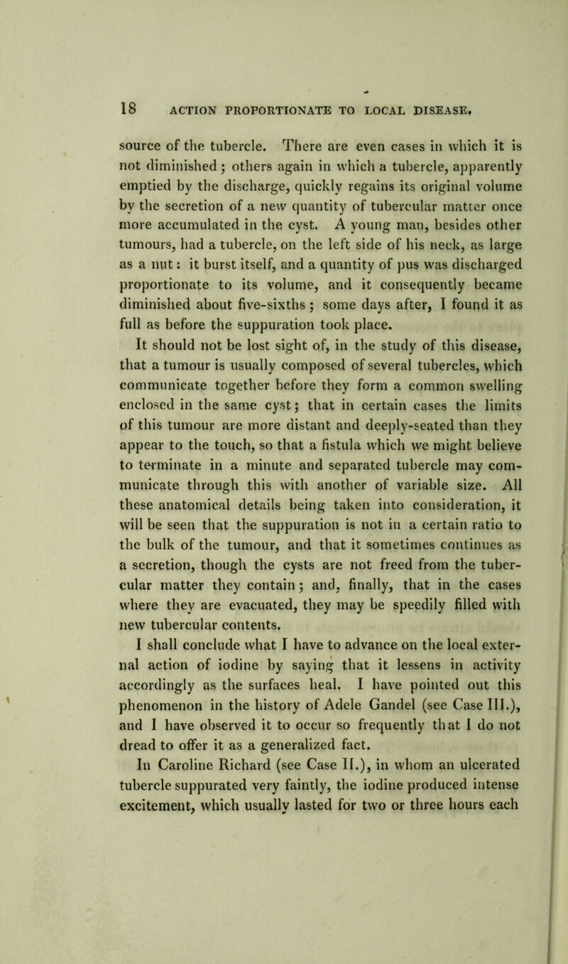 source of the tubercle. There are even cases in which it is not diminished • others again in which a tubercle, apparently emptied by the discharge, quickly regains its original volume by the secretion of a new quantity of tubercular matter once more accumulated in the cyst. A young man, besides other tumours, had a tubercle, on the left side of his neck, as large as a nut: it burst itself, and a quantity of pus was discharged proportionate to its volume, and it consequently became diminished about five-sixths; some days after, I found it as full as before the suppuration took place. It should not be lost sight of, in the study of this disease, that a tumour is usually composed of several tubercles, which communicate together before they form a common swelling enclosed in the same cyst; that in certain cases the limits of this tumour are more distant and deeply-seated than they appear to the touch, so that a fistula which we might believe to teiminate in a minute and separated tubercle may com- municate through this with another of variable size. All these anatomical details being taken into consideration, it will be seen that the suppuration is not in a certain ratio to the bulk of the tumour, and that it sometimes continues as a secretion, though the cysts are not freed from the tuber- cular matter they contain; and, finally, that in the cases where they are evacuated, they may be speedily filled with new tubercular contents. I shall conclude what I have to advance on the local exter- nal action of iodine by saying that it lessens in activity accordingly as the surfaces heal. I have pointed out this phenomenon in the history of Adele Gandel (see Case III.), and I have observed it to occur so frequently that I do not dread to offer it as a generalized fact. In Caroline Richard (see Case II.), in whom an ulcerated tubercle suppurated very faintly, the iodine produced intense excitement, which usually lasted for two or three hours each