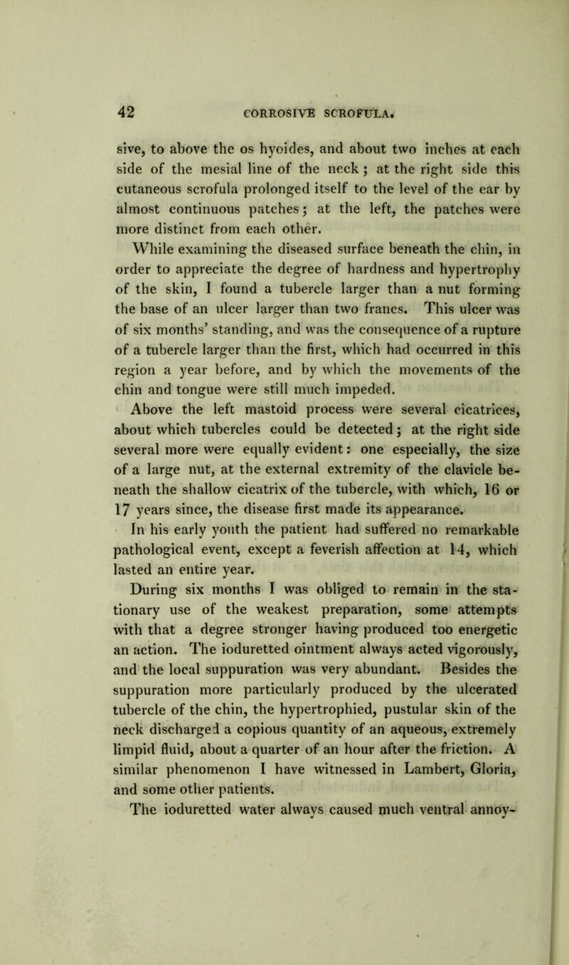 sive, to above the os hyoides, and about two inches at each side of the mesial line of the neck; at the right side this cutaneous scrofula prolonged itself to the level of the ear by almost continuous patches; at the left, the patches were more distinct from each other. While examining the diseased surface beneath the chin, in order to appreciate the degree of hardness and hypertrophy of the skin, I found a tubercle larger than a nut forming the base of an ulcer larger than two francs. This ulcer was of six months’ standing, and was the consequence of a rupture of a tubercle larger than the first, which had occurred in this region a year before, and by which the movements of the chin and tongue were still much impeded. Above the left mastoid process were several cicatrices, about which tubercles could be detected; at the right side several more were equally evident: one especially, the size of a large nut, at the external extremity of the clavicle be- neath the shallow cicatrix of the tubercle, with which, 16 or 17 years since, the disease first made its appearance. ' In his early youth the patient had suffered no remarkable pathological event, except a feverish affection at 14, which lasted an entire year. During six months I was obliged to remain in the sta- tionary use of the weakest preparation, some attempts with that a degree stronger having produced too energetic an action. The ioduretted ointment always acted vigorously, and the local suppuration was very abundant. Besides the suppuration more particularly produced by the ulcerated tubercle of the chin, the hypertrophied, pustular skin of the neck discharged a copious quantity of an aqueous, extremely limpid fluid, about a quarter of an hour after the friction. A similar phenomenon I have witnessed in Lambert, Gloria, and some other patients. The ioduretted water always caused much ventral annoy-