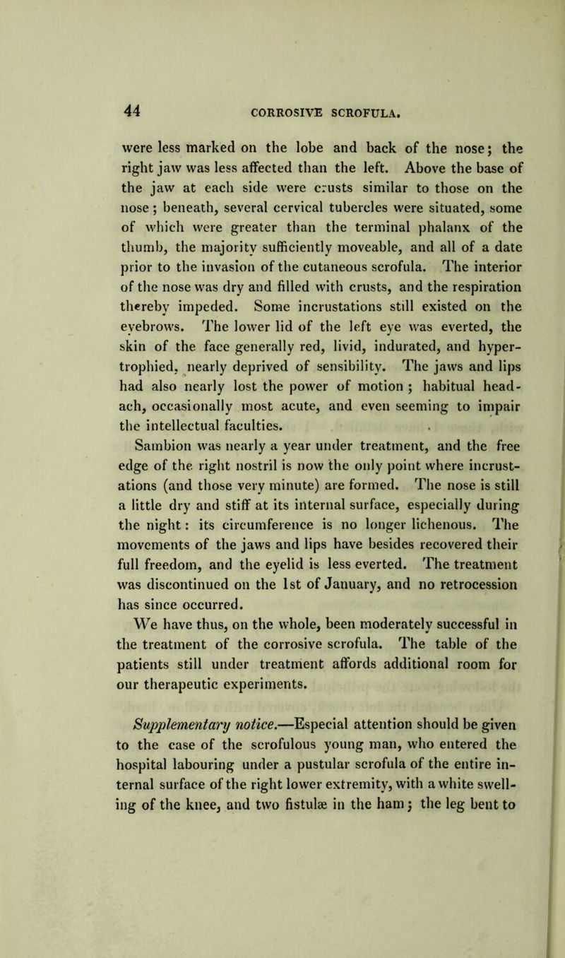 were less marked on the lobe and back of the nose; the right jaw was less affected than the left. Above the base of the jaw at each side were crusts similar to those on the nose ; beneath, several cervical tubercles were situated, some of which were greater than the terminal phalanx of the thumb, the majority sufficiently moveable, and all of a date prior to the invasion of the cutaneous scrofula. The interior of the nose was dry and filled with crusts, and the respiration thereby impeded. Some incrustations still existed on the eyebrows. The lower lid of the left eye was everted, the skin of the face generally red, livid, indurated, and hyper- trophied, nearly deprived of sensibility. The jaws and lips had also nearly lost the power of motion ; habitual head- ach, occasionally most acute, and even seeming to impair the intellectual faculties. Sambion was nearly a year under treatment, and the free edge of the right nostril is now the only point where incrust- ations (and those very minute) are formed. The nose is still a little dry and stiff at its internal surface, especially during the night: its circumference is no longer lichenous. The movements of the jaws and lips have besides recovered their full freedom, and the eyelid is less everted. The treatment was discontinued on the 1st of January, and no retrocession has since occurred. We have thus, on the whole, been moderately successful in the treatment of the corrosive scrofula. The table of the patients still under treatment affords additional room for our therapeutic experiments. Supplementary notice,—Especial attention should be given to the case of the scrofulous young man, who entered the hospital labouring under a pustular scrofula of the entire in- ternal surface of the right lower extremity, with a white swell- ing of the knee, and two fistulae in the ham} the leg bent to