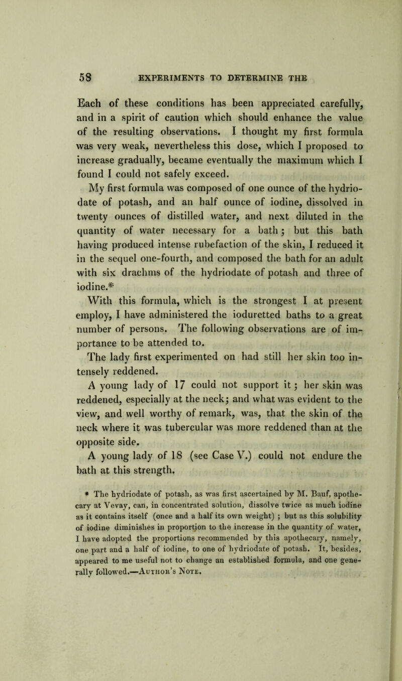 Each of these conditions has been appreciated carefully, and in a spirit of caution which should enhance the value of the resulting observations. I thought my first formula was very weak, nevertheless this dose, which I proposed to increase gradually, became eventually the maximum which I found I could not safely exceed. My first formula was composed of one ounce of the hydrio- date of potash, and an half ounce of iodine, dissolved in twenty ounces of distilled water, and next diluted in the quantity of water necessary for a bath; but this bath having produced intense rubefaction of the skin, I reduced it in the sequel one-fourth, and composed the bath for an adult with six drachms of the hydriodate of potash and three of iodine.* With this formula, which is the strongest I at present employ, I have administered the ioduretted baths to a great number of persons. The following observations are of im- portance to be attended to. The lady first experimented on had still her skin too in- tensely reddened. A young lady of 17 could not support it; her skin was reddened, especially at the neck; and what was evident to the view, and well worthy of remark, was, that the skin of the neck where it was tubercular was more reddened than at the opposite side. A young lady of 18 (see Case V.) could not endure the bath at this strength. * The hydriodate of potash, as was first ascertained by M. Bauf, apothe- cary at Vevay, can, in concentrated solution, dissolve twice as much iodine as it contains itself (once and a half its own weight) ; but as this solubility of iodine diminishes in proportion to the increase in the quantity of water, I have adopted the proportions recommended by this apothecary, namely, one part and a half of iodine, to one of hydriodate of potash. It, besides, appeared to me useful not to change an established formula, and one gene- rally followed.—Author’s Note,