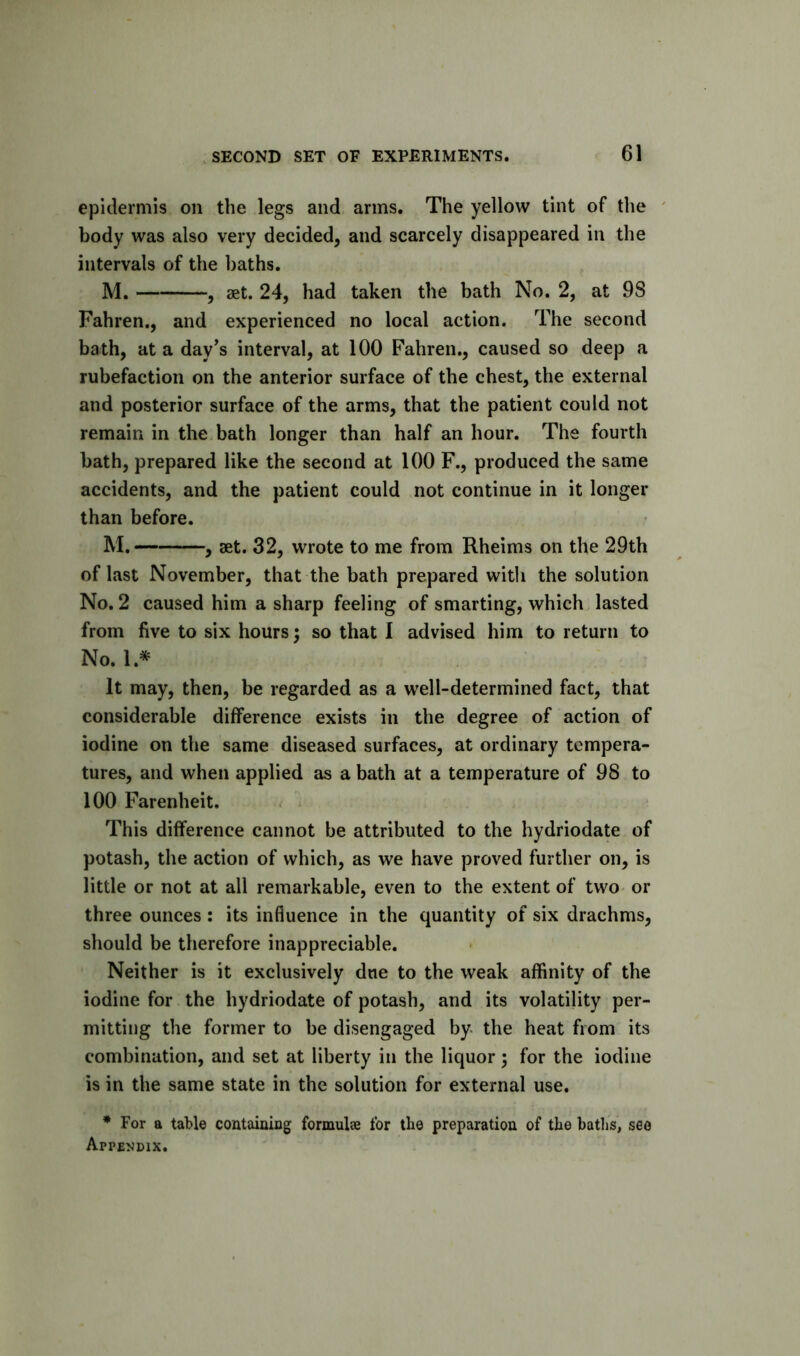 epidermis on the legs and arms. The yellow tint of the ' body was also very decided, and scarcely disappeared in the intervals of the baths. JVI, ^ get. 24, had taken the bath No. 2, at 98 Fahren., and experienced no local action. The second bath, at a day^s interval, at 100 Fahren., caused so deep a rubefaction on the anterior surface of the chest, the external and posterior surface of the arms, that the patient could not remain in the bath longer than half an hour. The fourth bath, prepared like the second at 100 F., produced the same accidents, and the patient could not continue in it longer than before. M. , set. 32, wrote to me from Rheims on the 29th of last November, that the bath prepared with the solution No. 2 caused him a sharp feeling of smarting, which lasted from five to six hours; so that I advised him to return to No. 1.* It may, then, be regarded as a well-determined fact, that considerable difference exists in the degree of action of iodine on the same diseased surfaces, at ordinary tempera- tures, and when applied as a bath at a temperature of 98 to 100 Farenheit. This difference cannot be attributed to the hydriodate of potash, the action of which, as we have proved further on, is little or not at all remarkable, even to the extent of two or three ounces : its influence in the quantity of six drachms, should be therefore inappreciable. Neither is it exclusively due to the weak affinity of the iodine for the hydriodate of potash, and its volatility per- mitting the former to be disengaged by the heat from its combination, and set at liberty in the liquor; for the iodine is in the same state in the solution for external use. * For a table containing formulae for tlie preparation of the baths, see Appendix.