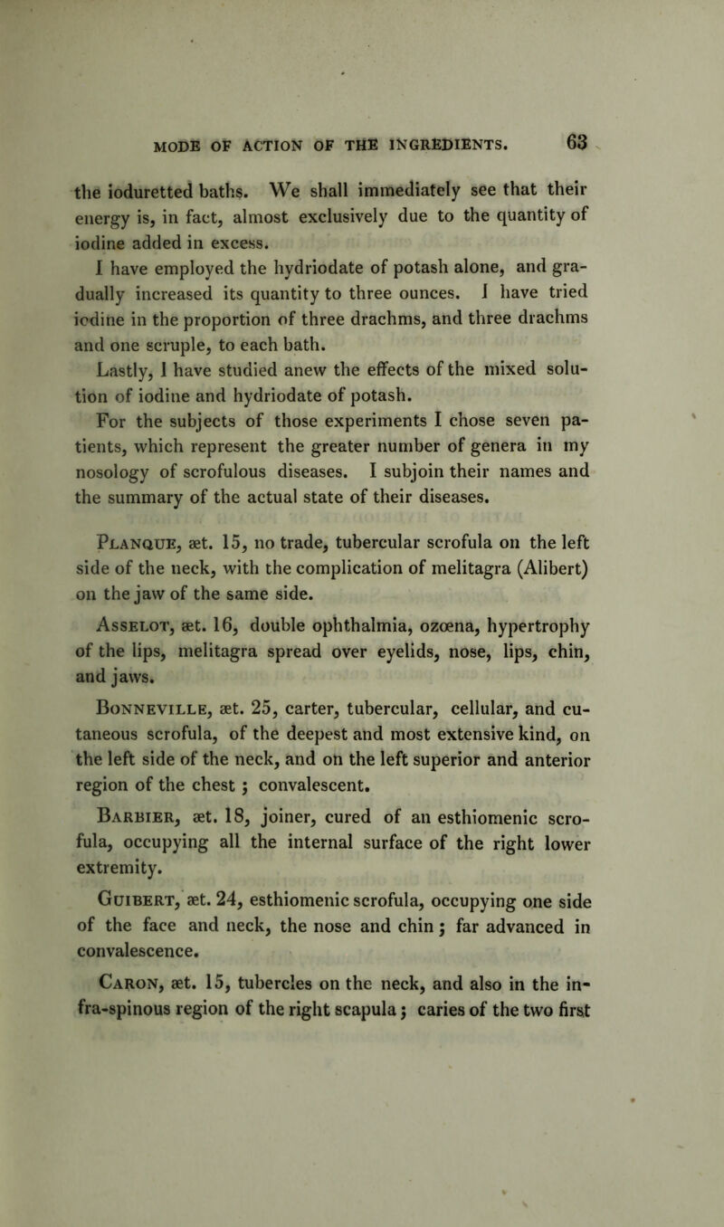 the ioduretted baths. We shall immediately see that their energy is, in fact, almost exclusively due to the quantity of iodine added in excess. I have employed the hydriodate of potash alone, and gra- dually increased its quantity to three ounces. I have tried iodine in the proportion of three drachms, and three drachms and one scruple, to each bath. Lastly, 1 have studied anew the elfects of the mixed solu- tion of iodine and hydriodate of potash. For the subjects of those experiments I chose seven pa- tients, which represent the greater number of genera in my nosology of scrofulous diseases. I subjoin their names and the summary of the actual state of their diseases. Planque, set. 15, no trade, tubercular scrofula on the left side of the neck, with the complication of melitagra (Alibert) on the jaw of the same side. Asselot, set. 16, double ophthalmia, ozoena, hypertrophy of the lips, melitagra spread over eyelids, nose, lips, chin, and jaws. Bonneville, set. 25, carter, tubercular, cellular, and cu- taneous scrofula, of the deepest and most extensive kind, on the left side of the neck, and on the left superior and anterior region of the chest; convalescent. Barbier, set. 18, joiner, cured of an esthiomenic scro- fula, occupying all the internal surface of the right lower extremity. Guibert, set. 24, esthiomenic scrofula, occupying one side of the face and neck, the nose and chin 5 far advanced in convalescence. Caron, set. 15, tubercles on the neck, and also in the in- fra-spinous region of the right scapula 5 caries of the two first