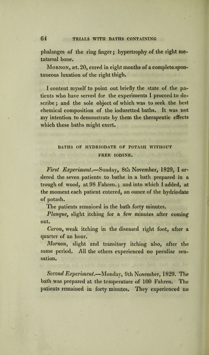 phalanges of the ring linger; hypertrophy of the right me- tatarsal bone, Mornon, set. 20, cured in eight months of a complete spon- taneous luxation of the right thigh. I content myself to point out briefly the state of the pa- tients who have served for the experiments I proceed to de- scribe 3 and the sole object of which was to seek the best chemical composition of the ioduretted baths. It was not my intention to demonstrate by them the therapeutic effects which these baths might exert. BATHS OF HYDRIODATE OF POTASH WITHOUT FREE IODINE. First Experiment.—Sunday, 8th November, 1829, I or- dered the seven patients to bathe in a bath prepared in a trough of wood, at 98 Fahren.; and into wdiich 1 added, at the moment each patient entered, an ounce of the hydriodate of potash. The patients remained in the bath forty minutes. PlanquCj slight itching for a few minutes after coming out. Caron, weak itching in the diseased right foot, after a quarter of an hour. Mornon, slight and transitory itching also, after the same period. All the others experienced no peculiar sen- sation. Second Experiment.—Monday, 9th November, 1829. The bath was prepared at the temperature of 100 Fahren. The patients remained in forty minutes. They experienced no