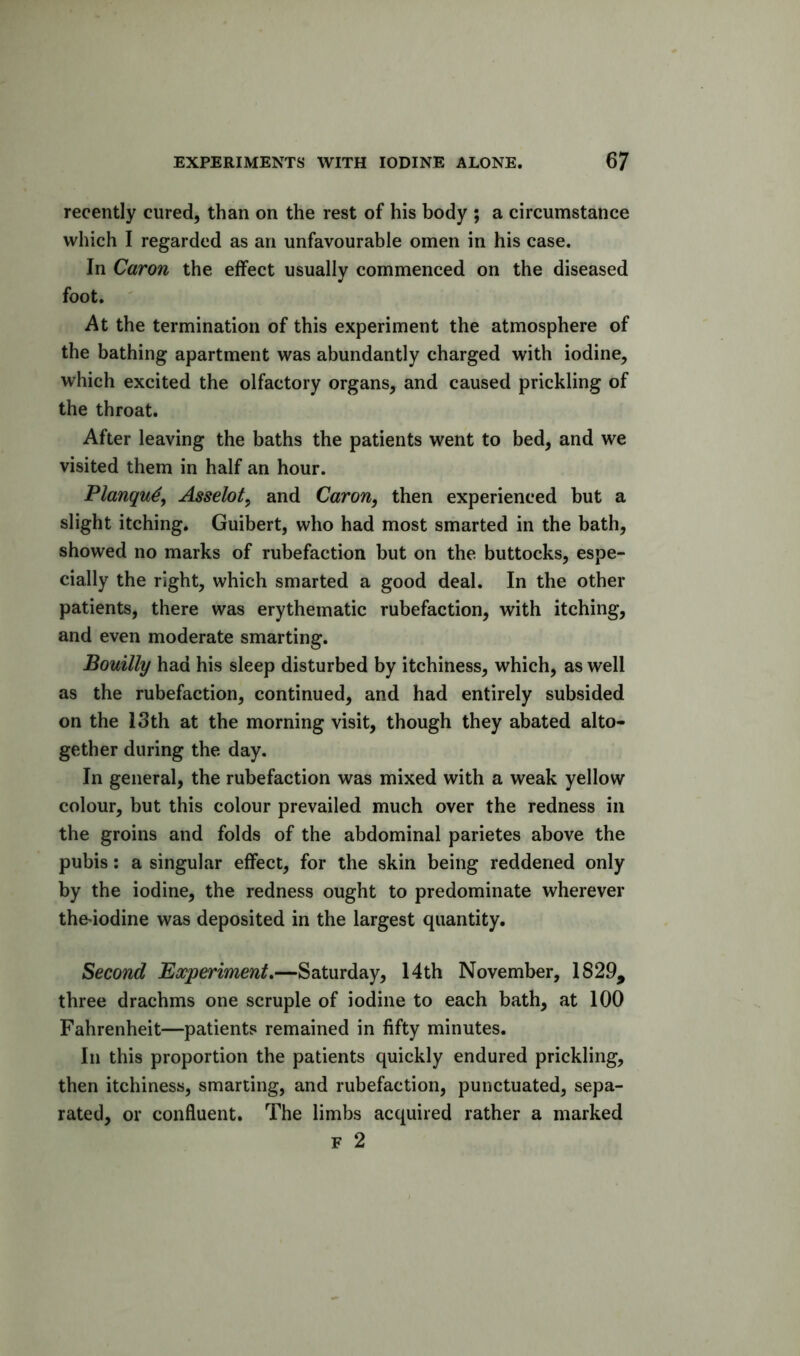 recently cured, than on the rest of his body ; a circumstance which I regarded as an unfavourable omen in his case. In Caron the effect usually commenced on the diseased foot. At the termination of this experiment the atmosphere of the bathing apartment was abundantly charged with iodine, which excited the olfactory organs, and caused prickling of the throat. After leaving the baths the patients went to bed, and we visited them in half an hour. Planqu^, Asselot^ and Caron, then experienced but a slight itching. Guibert, who had most smarted in the bath, showed no marks of rubefaction but on the buttocks, espe- cially the right, which smarted a good deal. In the other patients, there was erythematic rubefaction, with itching, and even moderate smarting. Bouilly had his sleep disturbed by itchiness, which, as well as the rubefaction, continued, and had entirely subsided on the ISth at the morning visit, though they abated alto- gether during the day. In general, the rubefaction was mixed with a weak yellow colour, but this colour prevailed much over the redness in the groins and folds of the abdominal parietes above the pubis: a singular effect, for the skin being reddened only by the iodine, the redness ought to predominate wherever the^iodine was deposited in the largest quantity. Second Experiment.—Saturday, 14th November, 1829, three drachms one scruple of iodine to each bath, at 100 Fahrenheit—patients remained in fifty minutes. In this proportion the patients quickly endured prickling, then itchiness, smarting, and rubefaction, punctuated, sepa- rated, or confluent. The limbs acquired rather a marked F 2