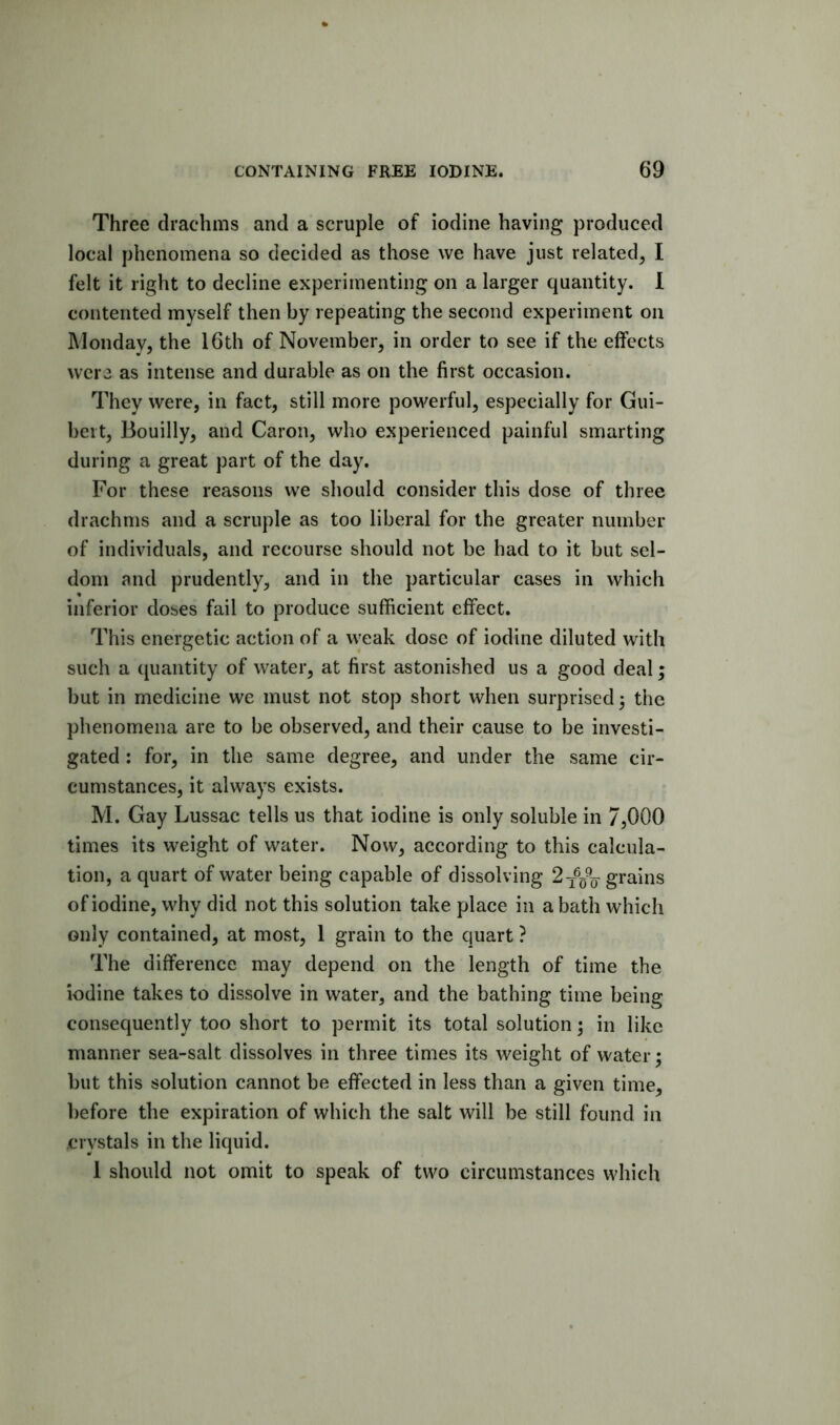 Three drachms and a scruple of iodine having produced local phenomena so decided as those we have just related, I felt it right to decline experimenting on a larger quantity. 1 contented myself then by repeating the second experiment on Monday, the 16th of November, in order to see if the effects were as intense and durable as on the first occasion. They were, in fact, still more powerful, especially for Gui- beit, Bouilly, and Caron, who experienced painful smarting during a great part of the day. For these reasons we should consider this dose of three drachms and a scruple as too liberal for the greater number of individuals, and recourse should not be had to it but sel- dom and prudently, and in the particular cases in which inferior doses fail to produce sufficient effect. This energetic action of a weak dose of iodine diluted with such a quantity of water, at first astonished us a good deal; but in medicine we must not stop short when surprised} the phenomena are to be observed, and their cause to be investi- gated : for, in the same degree, and under the same cir- cumstances, it always exists. M. Gay Lussac tells us that iodine is only soluble in 7,000 times its weight of water. Now, according to this calcula- tion, a quart of water being capable of dissolving grains of iodine, why did not this solution take place in a bath which only contained, at most, 1 grain to the quart ? The difference may depend on the length of time the iodine takes to dissolve in water, and the bathing time being consequently too short to permit its total solution} in like manner sea-salt dissolves in three times its weight of water; but this solution cannot be effected in less than a given time, before the expiration of which the salt will be still found in crystals in the liquid. 1 should not omit to speak of two circumstances which
