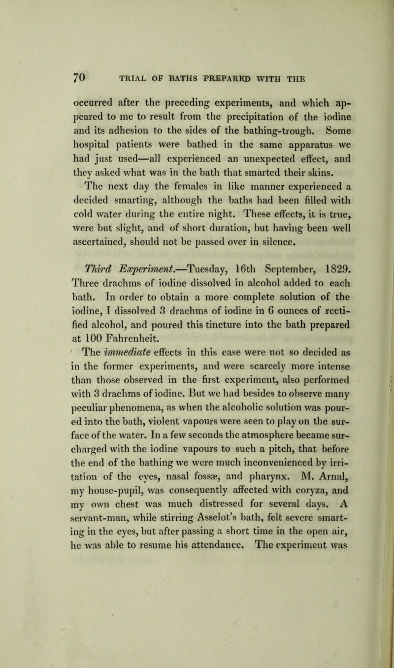 occurred after the preceding experiments, and which ap- peared to me to result from the precipitation of the iodine and its adhesion to the sides of the bathing-trough. Some hospital patients were bathed in the same apparatus we had just used—all experienced an unexpected effect, and they asked what was in the bath that smarted their skins. The next day the females in like manner experienced a decided smarting, although the baths had been filled with cold water during the entire night. These effects, it is true, were but slight, and of short duration, but having been well ascertained, should not be passed over in silence. Third Experiment.—Tuesday, 16th September, 1829. Three drachms of iodine dissolved in alcohol added to each bath. In order to obtain a more complete solution of the iodine, I dissolved 3 drachms of iodine in 6 ounces of recti- fied alcohol, and poured this tincture into the bath prepared at 100 Fahrenheit. * The immediate effects in this case were not so decided as in the former experiments, and were scarcely more intense than those observed in the first experiment, also performed with 3 drachms of iodine. But we had besides to observe many peculiar phenomena, as when the alcoholic solution was pour- ed into the bath, violent vapours were seen to play on the sur- face of the water. In a few seconds the atmosphere became sur- charged with the iodine vapours to such a pitch, that before the end of the bathing we were much inconvenienced by irri- tation of the eyes, nasal fossae, and pharynx. M. Arnal, my house-pupil, was consequently affected with coryza, and my own chest was much distressed for several days. A servant-man, while stirring Asselot’s bath, felt severe smart- ing in the eyes, but after passing a short time in the open air, he was able to resume his attendance. The experiment was