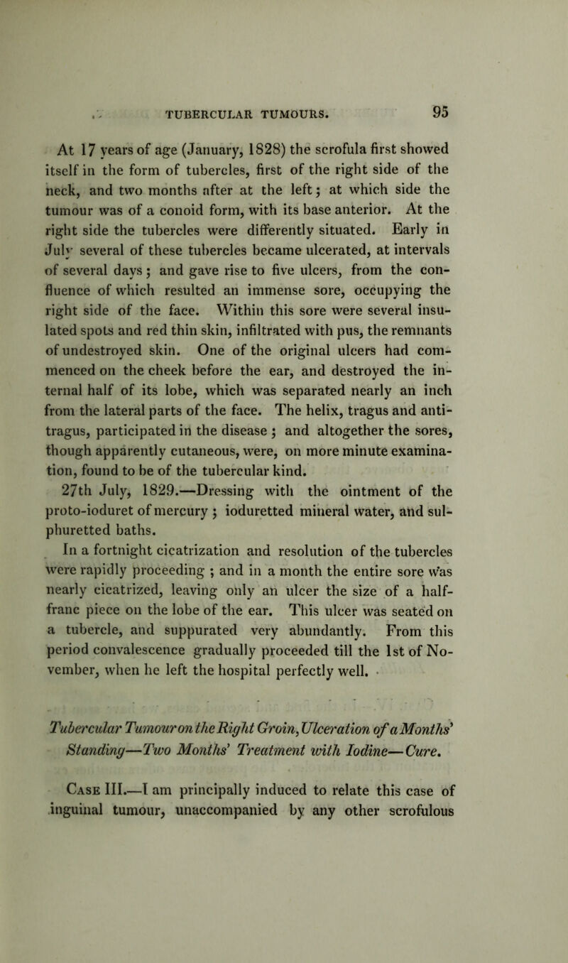 At 17 years of age (January, 1828) the scrofula first showed itself in the form of tubercles, first of the right side of the neck, and two months after at the left; at which side the tumour was of a conoid form, with its base anterior. At the right side the tubercles were differently situated. Early in July several of these tubercles became ulcerated, at intervals of several days ; and gave rise to five ulcers, from the con- fluence of which resulted an immense sore, occupying the right side of the face. Within this sore were several insu- lated spots and red thin skin, infiltrated with pus, the remnants of undestroyed skin. One of the original ulcers had com- menced on the cheek before the ear, and destroyed the in- ternal half of its lobe, which was separated nearly an inch from the lateral parts of the face. The helix, tragus and anti- tragus, participated in the disease ; and altogether the sores, though apparently cutaneous, were, on more minute examina- tion, found to be of the tubercular kind. 27th July, 1829.—Dressing with the ointment of the proto-ioduret of mercury ; ioduretted mineral water, and sul- phuretted baths. In a fortnight cicatrization and resolution of the tubercles were rapidly proceeding ; and in a month the entire sore w*as nearly cicatrized, leaving only an ulcer the size of a half- franc piece on the lobe of the ear. This ulcer was seated on a tubercle, and suppurated very abundantly. From this period convalescence gradually proceeded till the 1st of No- vember, when he left the hospital perfectly well. • Tubercular Tumour on the Right Groin ^ Ulceration of a Months' Standing—Two Months' Treatment with Iodine—Cure, Case III.—I am principally induced to relate this case of .inguinal tumour, unaccompanied by any other scrofulous