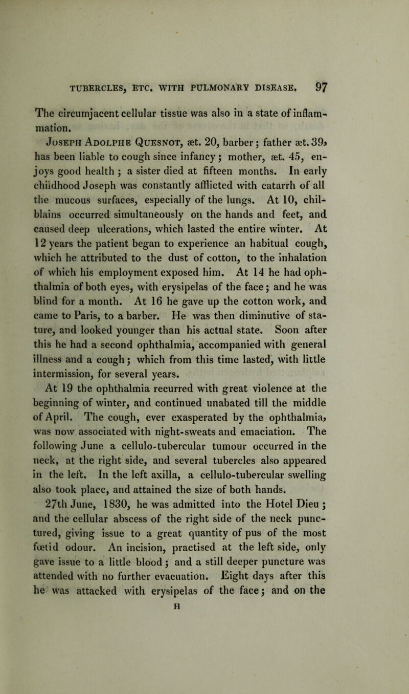 The circumjacent cellular tissue was also in a state of inflam- mation. Joseph Adolphe Quesnot, aet. 20, barber; father aet.39> has been liable to cough since infancy; mother, set. 45, en- joys good health ; a sister died at fifteen months. In early childhood Joseph was constantly afflicted with catarrh of all the mucous surfaces, especially of the lungs. At 10, chil- blains occurred simultaneously on the hands and feet, and caused deep ulcerations, which lasted the entire winter. At 12 years the patient began to experience an habitual cough, which he attributed to the dust of cotton, to the inhalation of which his employment exposed him. At 14 he had oph- thalmia of both eyes, with erysipelas of the face; and he was blind for a month. At 16 he gave up the cotton work, and came to Paris, to a barber. He was then diminutive of sta- ture, and looked younger than his actual state. Soon after this he had a second ophthalmia, accompanied with general illness and a cough; which from this time lasted^ with little intermission, for several years. At 19 the ophthalmia recurred with great violence at the beginning of winter, and continued unabated till the middle of April. The cough, ever exasperated by the ophthalmia, was now associated with night-sweats and emaciation. The following June a cellulo-tubercular tumour occurred in the neck, at the right side, and several tubercles also appeared in the left. In the left axilla, a cellulo-tubercular swelling also took place, and attained the size of both hands. 27th June, 1830, he was admitted into the Hotel Dieu ; and the cellular abscess of the right side of the neck punc- tured, giving issue to a great quantity of pus of the most foetid odour. An incision, practised at the left side, only gave issue to a little blood; and a still deeper puncture was attended with no further evacuation. Eight days after this he was attacked with erysipelas of the face; and on the H