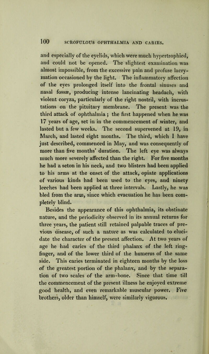 and especially of the eyelids, which were much hypertrophied, and could not be opened. The slightest examination was almost impossible, from the excessive pain and profuse lacry- mation occasioned by the light. The inflammatory affection of the eyes prolonged itself into the frontal sinuses and nasal fossae, producing intense lancinating headach, with violent coryza, particularly of the right nostril, with incrus- tations on the pituitary membrane. The present was the third attack of ophthalmia; the first happened when he was 17 years of age, set in in the commencement of .winter, and lasted but a few weeks. The second supervened at 19, in March, and lasted eight months. The third, which I have just described, commenced in May, and was consequently of more than five months’ duration. The left eye was always much more severely affected than the right. For five months he had a seton in his neck, and two blisters had been applied to his arms at the onset of the attack, opiate applications of various kinds had been used to the eyes, and ninety leeches had been applied at three intervals. Lastly, he was bled from the arm, since which evacuation he has been com- pletely blind. Besides the appearance of this ophthalmia, its obstinate nature, and the periodicity observed in its annual returns for three years, the patient still retained palpable traces of pre- vious disease, of such a nature as was calculated to eluci- date the character of the present affection. i\t two years of age he had caries of the third phalanx of the left ring- finger, and of the lower third of the humerus of the same side. This caries terminated in eighteen months by the loss of the greatest portion of the phalanx, and by the separa- tion of two scales of the arm-hone. Since that time till the commencement of the present illness he enjoyed extreme good health, and even remarkable muscular power. Five brothers, older than himself, were similarly vigorous.