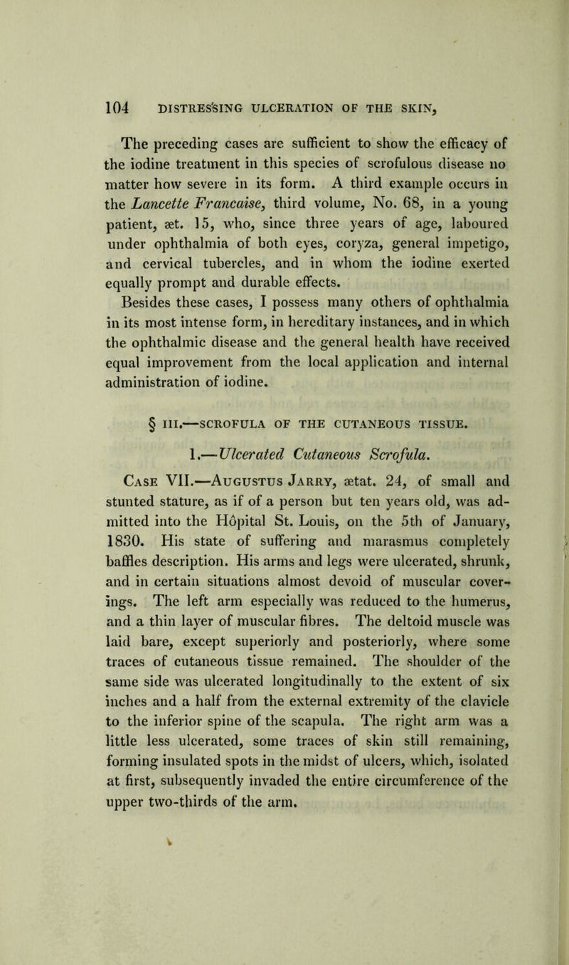 The preceding cases are sufficient to show the efficacy of the iodine treatment in this species of scrofulous disease no matter how severe in its form. A third example occurs in the Lancette Francaise, third volume. No. 68, in a young patient, aet. 15, who, since three years of age, laboured under ophthalmia of both eyes, coryza, general impetigo, and cervical tubercles, and in whom the iodine exerted equally prompt and durable effects. Besides these cases, I possess many others of ophthalmia in its most intense form, in hereditary instances, and in which the ophthalmic disease and the general health have received equal improvement from the local application and internal administration of iodine. § III.—SCROFULA OF THE CUTANEOUS TISSUE. 1.— Ulcerated Cutaneous Scrofula, Case VII.—Augustus Jarry, aetat. 24, of small and stunted stature, as if of a person but ten years old, was ad- mitted into the Hopital St. Louis, on the 5th of January, 1830. His state of suffering and marasmus completely baffles description. His arms and legs were ulcerated, shrunk, and in certain situations almost devoid of muscular cover- ings. The left arm especially was reduced to the humerus, and a thin layer of muscular fibres. The deltoid muscle was laid bare, except superiorly and posteriorly, where some traces of cutaneous tissue remained. The shoulder of the same side was ulcerated longitudinally to the extent of six inches and a half from the external extremity of the clavicle to the inferior spine of the scapula. The right arm was a little less ulcerated, some traces of skin still remaining, forming insulated spots in the midst of ulcers, which, isolated at first, subsequently invaded the entire circumference of the upper two-thirds of the arm. V