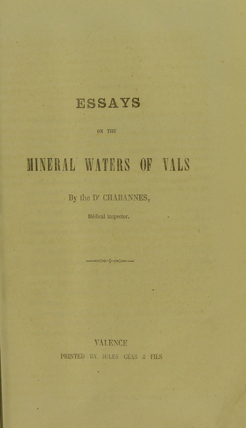 ESSAYS ON THE MINERAI WATERS OF ÏALS By lli{3 D'- CTîABANNES, Médical inspector. VAT.ENCE PRINTED nv M ! rs cÉAS X- FILS