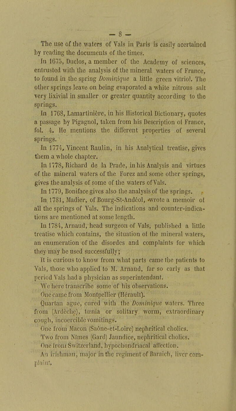 The use of the waters of Vais in Paris is casily acertaincd by reacling tlie documents of the times. In 1675, Duclos, a member of the Academy of sciences, entrusted with the analysis of the minerai waters of France, to found in the spring Dominique a hltle green vitriol. The othcr springs leave on being evaporated a white nitrous sait very lixivial in smaller or greater quantity according to Ihe springs. In 1768, Lamartinière, in his Historical Dictionary, quotes a passage by Pigagnol, taken from his Description of France, fol. 4. He mentions the différent properties of several springs. In 1774, Vincent Raulin, in his Analytical treatise, gives them a -whole chapter. In 1778, Richard de la Prade, in his Analysis and virtues of the minerai waters of the Forez and some other springs, gives the analysis of some of the waters of Vais. In 1779, Boniface gives also the analysis pf the springs. In 1781, Madier, of Bourg-St-Andéol, Avrote a memoir ot ail the springs of Vais. The indications and counter-indica- tions are mentioned at some length. In 1784, Arnaud, head surgeon of Vais, published a little treatise which contains, the situation of Ihe minerai waters, an enumeration of the disordes and complaints for which they may be used successfully ; ït is curions to know from what parts came the patients to Vais, those who apphed to M. Arnaud, far so carly as that periodVals hada physician as superintendant. We here transcribe some of his observations. One came from Montpellier (Hérault). Quartan ague, cured with .the Dominique waters. Three fi'oni (Ardèchc), tœnia or solitary worm, extraoï'dinary cOLigh, incoercible vomitings. One from iMacon (Saône-et-Loire) nephritical cholics. Tvvo from Nîmes (Gard) Jaimdice, nephritical cholics. One from Switzcrland, hypochondriacal affection. An irishmnn, major in the régiment of Baraich, livcrcom- ploitif.