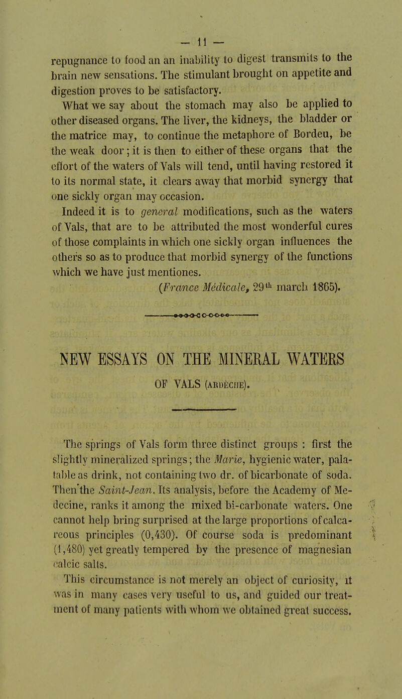 répugnance to food an an inabilily to digest transmils to the brain new sensations. The stimulant brought on appetite and digestion proves to be satisfactory. What we say about the stomach may also be applied to other diseased organs. The liver, the kidneys, the bladder or the matrice may, to continue the métaphore of Bordeu, be the weak door ; it is then to either of thèse organs that the effort of the waters of Vais will tend, until having restored it to ils normal state, it clears away that morbid synergy that one sickly organ may occasion. Indeed it is to gênerai modifications, such as the waters of Vais, that are to be attributed the most wonderful cures of those complaints in which one sickly organ influences the others so asto produce that morbid synergy of the functions which we have just mentiones. {France Médicale, 29 march 1865). NEW ESSAYS ON THE MINERAL WATERS OF VALS (ARDÈCHE). Tlie springs of Vais form thrce distinct groups : first the slightly mineralized springs; the Marie, hygienic water, pala- tal)leas drink, not conlaining two dr. of bicarbonate of soda. Then'the Saint-Jean. Its analysis, bcfore the Academy of Mé- decine, ranks it among the mixed bi-carbonate waters. One cannot help bring surprised at the large proportions of calca- reous principles (0,430). Of course soda is prédominant (1,480) yet greatly tempered by the présence of magnesian calcic salis. This circumstance is not merely an object of curiosity, it was in many cases very useful to us, and guided our treat- ment of many patients with whom we obtained great success.