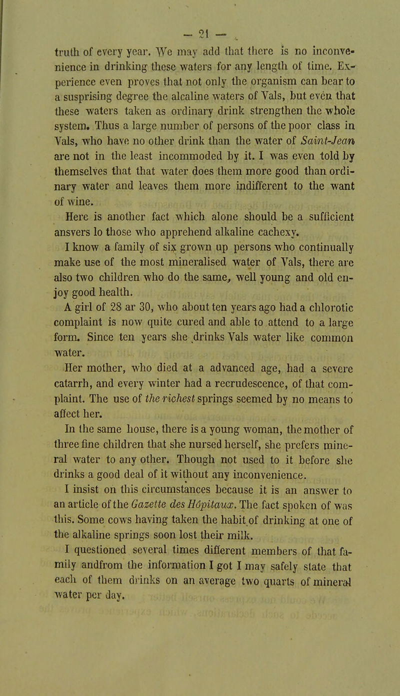 — 01 triith of every year. yVe may add tbat tliere îs no inconve- nience in drinking^ tliese waters for any length of lime. Ex-^ perience even proves tliat not only llie organism can bear to a susprising degree the alcaline waters of Vais, but evén that thèse waters taken as ordinary drink strengthen the whoîe System. Thus a large number of persons of the poor class in Vais, who have no other drink than the water of Saint-Jean are not in the least incommoded by it. I was even told by themselves that that water does them more good than ordi- nary water and leaves them more indiffèrent to the want of wine. Here is another fact which alone should be a sufficient ansvers lo those who appreliend alkaline cachexy. I know a family of si?; grown up persons who continually make use of the most mineralised water of Vais, there are also two children who do the same, well young and old en- joy good heallh. A girl of 28 ar 30, who about ten years ago had a chlorotic complaint is now quite cured and able to attend to a large form, Since ten years she drinks Vais water hke common water. Her mother, who died at a advanced âge, had a severe catarrh, and every winter had a recrudescence, of that com- plaint. The use of the richest springs seemed by no means to affect her. In Ihe same house, there is a young woman, the mother of three fine children that she nursed herself, she prefers mine- rai water to any other. Though not used to it before she drinks a good deal of it without any inconvenience. I insist on this circumstances because it is an answer to an article of the Gazette des Hôpitaux. The fact spoken of was this. Some cows having taken the habit of drinking at one of the alkaline springs soon lost their milk. I questioned several times différent members of that fa- mily andfrom the information I got I may safely slate that each of them drinks on an average two quarts of minerai water per day.