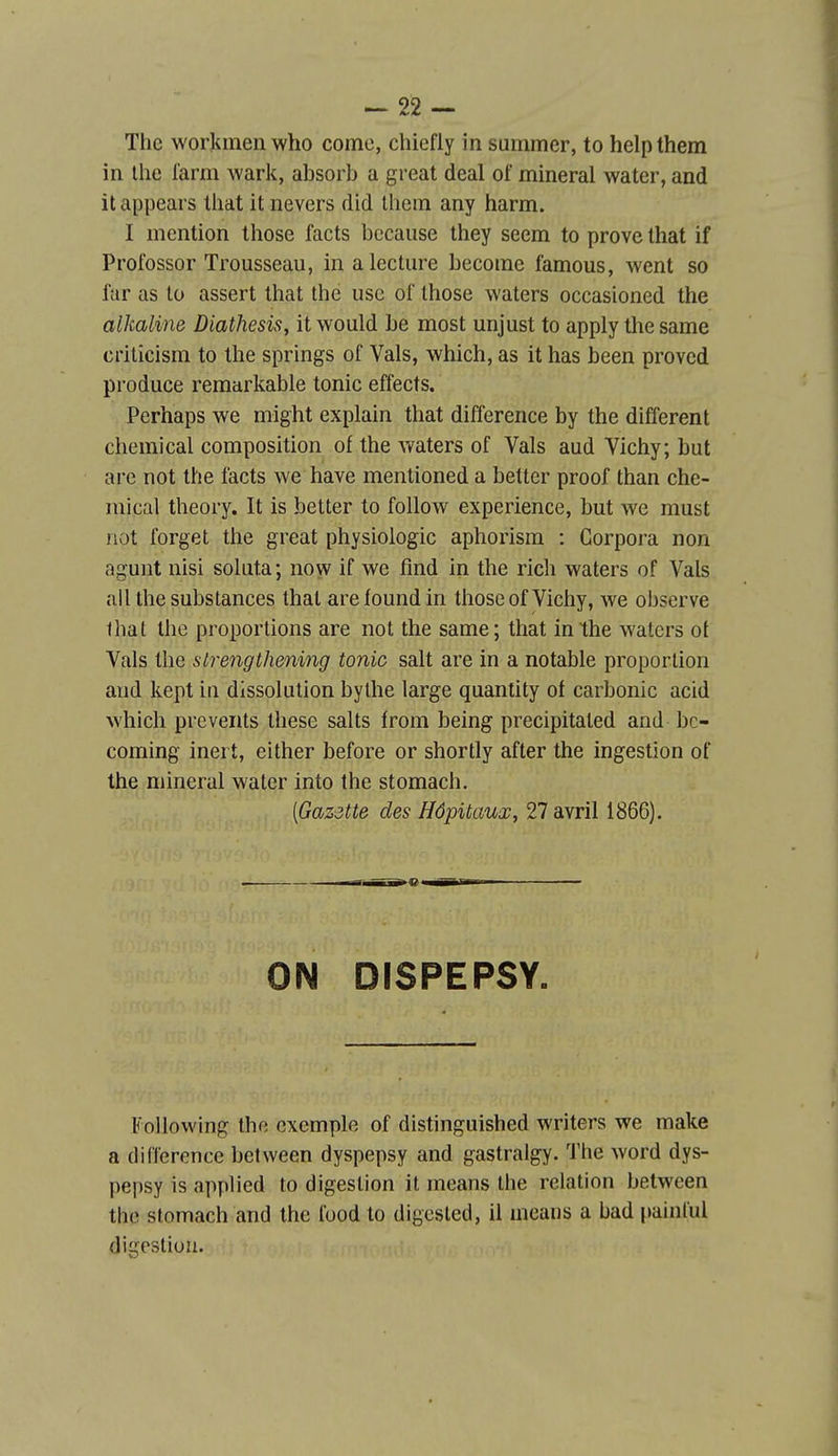 The workinen who corne, chiefly in summer, to helpthem in Ihe l'arm wark, absorb a great deal of minerai water, and it appears that it nevers did Ihein any harm. I mention tliose facts becaiise ihey seem to prove that if Profossor Trousseau, in a lecture becorae famous, went so fur as to assert that the use of those waters occasioned the alkaline Diathesis, it would be most unjust to apply the same criticism to the springs of Vais, which, as it has been proved produce remarkable tonic effects. Perhaps we might explain that différence by the différent Chemical composition of the waters of Vais aud Vichy; but are not the facts we bave mentioned a better proof than che- mical theory. It is better to follow expérience, but we must not forget the great physiologie aphorism : Gorpora non agunt nisi soluta; now if we find in the rich waters of Vais ail the substances that areloundin those of Vichy, we observe lhat the proportions are not the same; that in the waters ot Vais the strengthening tonic sait are in a notable proportion aud kept in dissolution bythe large quantity of carbonic acid which prcvents thèse salts from being precipitated and bc- coming inei t, either before or shortly after the ingestion of the minerai water into the stomach. [Gazette des Hôpitaux, 27 avril 1866). ON DISPEPSY. Following the exemple of distinguished writers we make a différence between dyspepsy and gastralgy. The word dys- pepsy is applied to digestion it means the relation between the stomach and the food to digcsled, il means a bad painlul digestion.