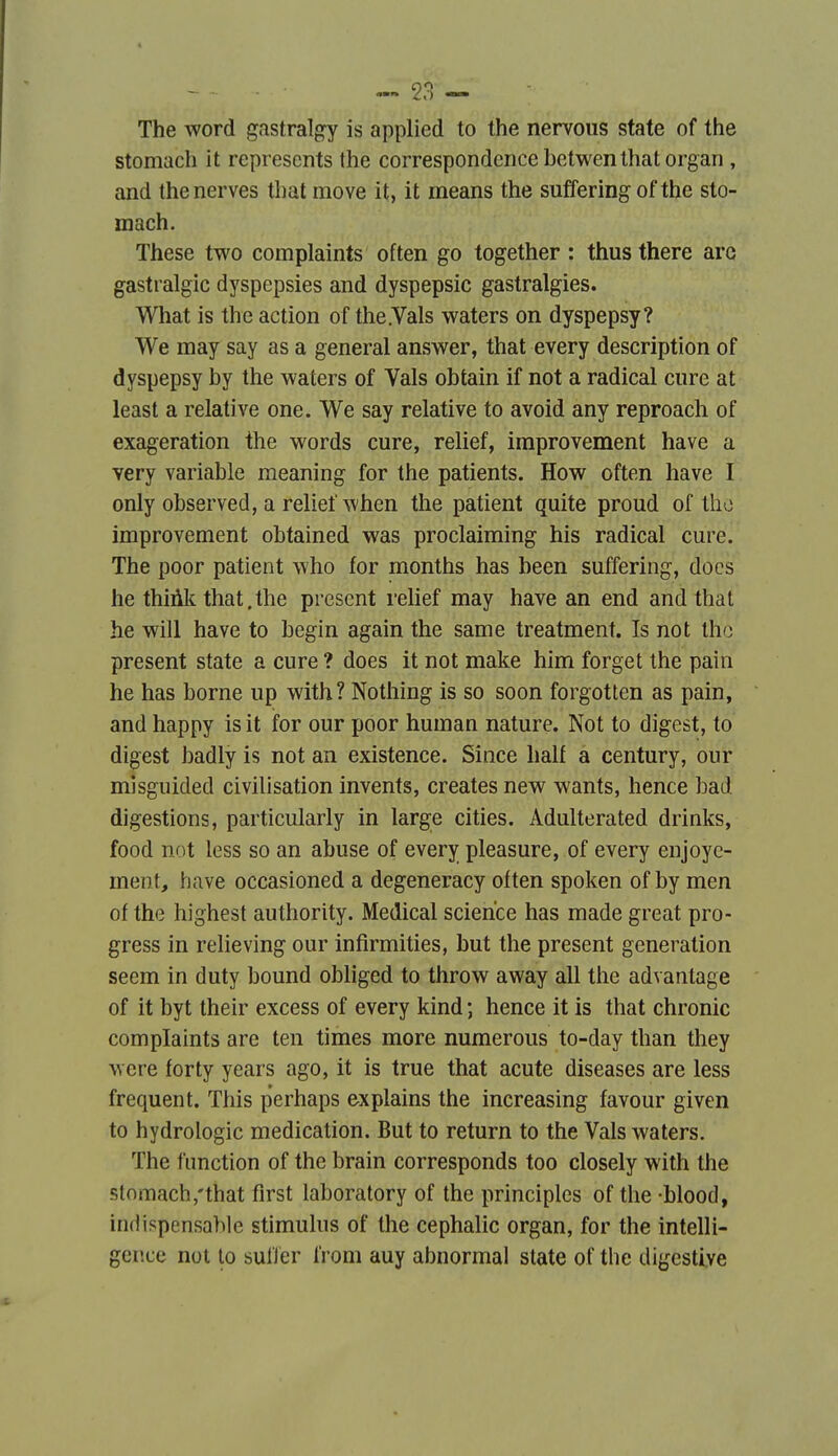 The Word g.istralgy is applied to the nervous state of the stomach it represcnts the correspondencehctwenthatorgan , and thenerves tbat move it, it means the suffering of the sto- mach. Thèse two complaints often go together : thusthere aro gastralgie dyspepsies and dyspepsie gastralgies. What is th e action of the .Vais waters on dyspepsy? We may say as a gênerai answer, that every description of dyspepsy by the waters of Vais obtain if not a radical cure at least a relative one. We say relative to avoid any reproach of exagération the words cure, relief, iraprovement have a very variable meaning for the patients. How often have I only observed, a relief when the patient quite proud of tho improvement obtained was proclaiming his radical cure. The poor patient who for months has been suffering, docs he thiûk that,the présent relief may have an end and that he will have to begin again the same treatment. Is not tho présent state a cure ? does it not make him forget the pain he has borne up with? Nothing is so soon forgotten as pain, and happy is it for our poor human nature. Not to digest, to digest badly is not an existence. Sînce half a century, our misguided civilisation invents, créâtes new wants, hence bad digestions, particularly in large cities. Adulterated drinks, food not less so an abuse of every pleasure, of every enjoye- ment, have occasioned a degeneracy otten spoken of by men of the highest authority. Médical science has made great pro- gress in relieving our infirmities, but the présent génération seem in duty bound obliged to throw away ail the advantage of it byt their excess of every kind ; hence it is that chronic complaints are ten times more numerous to-day than they were forty years ago, it is true that acute diseases are less fréquent. This perhaps ex plains the increasing favour given to hydrologie médication. But to return to the Vais waters. The function of the brain corresponds too closely with the stomach,'that first laboratory of the principles of the -blood, indispensable stimulus of the cephalic organ, for the intelli- gence not to sulïer from auy abnormal state of the digestive