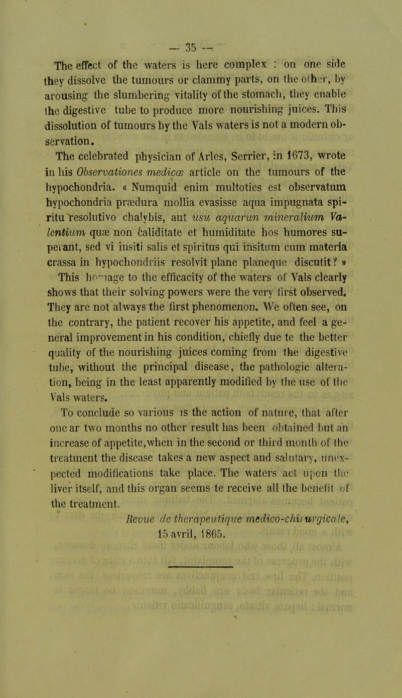 The effect of the waters is here complex : on one side they dissolve the tumours or clammy parts, on Ihe olhei-, by arousing the slumbering vitality of the stomach, they enable Ihe digestive tube to produce more nourishing juices. This dissolution of tumours by the Vais waters is not a modcrn ob- servation. The celebrated physician of Arles, Serrier, in 1673, wrote in liis Observationes medicœ article on the tumours of the hypochondria. « Numquid enim multoties est observatum hypochondria praedura mollia evasisse aqua impugnata spi- ritu résolutive chalybis, aut nsic aquarun mineralium Va- lentium quœ non èaliditate et humiditate h os humores su- peiant, sed vi insiti salis et spiritus qui iiisitum cum materia crassa in hypochondriis resolvit plane planeque discutit ? » This ho'^iage to the efficacity of the waters of Vais clearly shows that their solving powers were the very first observed, They arc not always the first phenomenon. We often see, on the contrary, the patient recover his appetite, and feel a gê- nerai improvement in his condition, chiefly due te the better quality of the nourishing juices coming from the digestive tube, without the principal disease, the pathologie alteia- tion, being in the least apparently modified by the use of tbc Vais waters. To conclude so various is the action of nature, that after onear two months no other resuit bas been o])tained but an increase of appetite,when in the second or third monlh of Ihc treatment the disease takes a new aspect and salulary, unex- pected modifications take place. The waters act ujion the liver itself, and this organ seems te reçoive ail the bcnefil of the treatment. Revue de thérapeutique medico-chirurgicale, 15 avril, 1865.