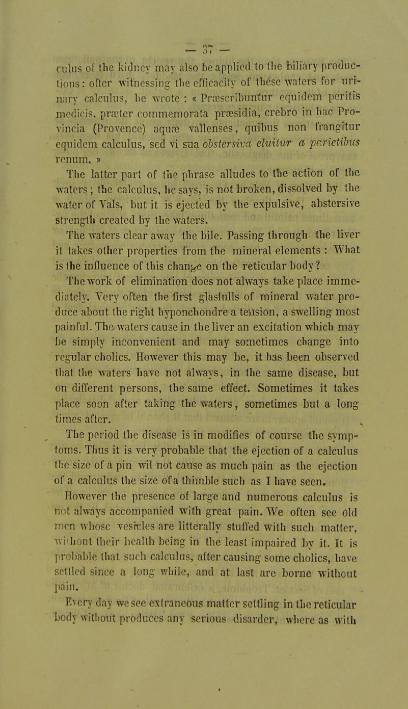 culus o{ tbe kidncy may also beapplicd.to the biliary produc- tions : oftcr witnessing llie cfficacily of Ihcsc waters for nri- nnry calciilus, he wrote : « Prcescribuntur equidcm pcritis mcdicis, prœter commemorala prœsidia, crebro in bac Pro- vincia (Provence) aqnre vallenses, quibiis non frangitur equidcm calculus, sed vi sua obstersiva eluitur a parietibiis renum. » Tlie latter part of the phrase alludes to ihe action of tlic waters ; the calculus, hc says, is not broken, dissolved by the waterofVals, but it is éjected by the expulsive, abstersive strength created by the waters. The waters clear away the bile. Passing throngh the liver it takes other properties from the minerai éléments : Wliat is Ihe influence of this chan^ on the reticular body ? The work of élimination does not always take place imme- diately. Very often the first glaslulls of minerai water pro- duce about the right hyponchondre a teusion, a swelling most pain fui. The waters cause in the liver an excitation which may be simply inconvénient and may sometimes change into rcgular cholics. However this may be, it has been observed tliat the waters have not always, in the same disease, but on différent persons, the same effect. Sometimes it takes place soon after taking the waters, sometimes but a long times after. The period the disease is in modifies of course the symp- toms. Thus it is very probable that the éjection of a calculus tl;c sizc of a pin wil not cause as much pain as Ihe éjection of a calculus the size ofa thimble such as I have seen. However the présence of large and numerous calculus is not always accompanied with great pain. We oftcn see ôld mcn whosc vcs'ncles are litterally stuffed with such mattcr, wi'hont tbcir bcallh being in the least impaired ])y it. It is ])robable that such calculus, after causing some cholics, have sntllcd since a long v/hile, and at last are borne without l)nin. Evcry day wesee cxtrancous mattcr scttling in the reticular body without produccs any serions disardcr, whcre as with