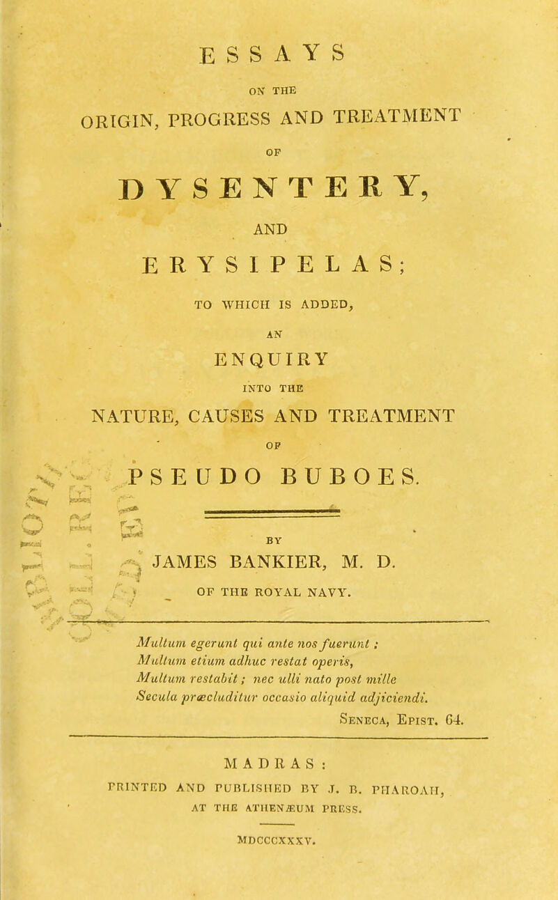 ESSAYS ON THE ORIGIN, PROGRESS AND TREATMENT OF DYSENTERY, AND ERYSIPELAS; TO WHICH IS ADDED, AN ENQUIRY INTO THE NATURE, CAUSES AND TREATMENT OF N> - PSEUDO BUBOES. • ^ <^ ^ f*^ . X , JAMES BANKIER, M. D. yy-..^ K.«=i| , OP THE ROYAL NAVY. BY Multum egerunt qui ante nos fuerunt ; Mallim etium adhuc restat operis, Multum restabit; nec ulli nato post inille Secula priscluditur occasio aliquid adjiciendi. Seneca, Epist. 64. MADRAS: PRINTED AND PUBLISHED BY J. B. PHAROAH, AT THE ATHENaiUM PRESS. MDCCCXXXV.