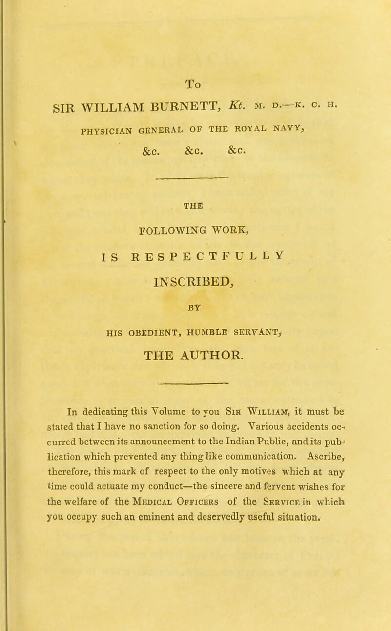 To SIR WILLIAM BURNETT, Kt. m. d.—k. c. ii. PHYSICIAN GENERAL OF THE ROYAL NAVY, &C. &C. &C. THE FOLLOWING WORK, IS RESPECTFULLY INSCRIBED, BY HIS OBEDIENT, HUMBLE SERVANT^ THE AUTHOR. In dedicating this Volume to you Sir William, it must be stated that I have no sanction for so doing. Various accidents oc- curred between its announcement to the Indian Public, and its pub- lication which prevented any thing like communication. Ascribe, therefore, this mark of respect to the only motives which at any time could actuate my conduct—the sincere and fervent wishes for the welfare of the Medical Officers of the Service in which you occupy such an eminent and deservedly useful situation.