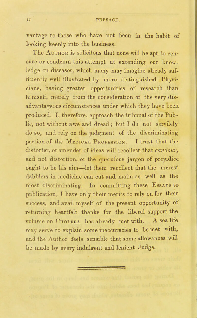 vantage to those who have not been in the habit of looking keenly into the business. The Author is solicitous that none will be apt to cen- sure or condemn this attempt at extending our know- ledge on diseases, which many may imagine already suf- ficiently well illustrated by more distinguished Physi- cians, having greater opportunities of research than hi mself, merely from the consideration of the very dis- advantageous circumstances under which they have been produced. I, therefore, approach the tribunal of the Pub- lic, not without awe and dread; but I do not servilely do so, and rely on the judgment of the discriminating portion of the Medfcal Profession. I trust that the distorter, or amender of ideas will recollect that candour, and not distortion, or the querulous jargon of prejudice ought to be his aim—let them recollect that the merest dabblers in medicine can cut and maim as well as the most discriminating. In committing these Essays to publication, I have only their merits to rely on for their success, and avail myself of the present opportunity of returning heartfelt thanks for the liberal support the volume on Cholera has already met with. A sea life may serve to explain some inaccuracies to be met with, and the Author feels sensible that some allowances will be made by every indulgent and lenient Judge.