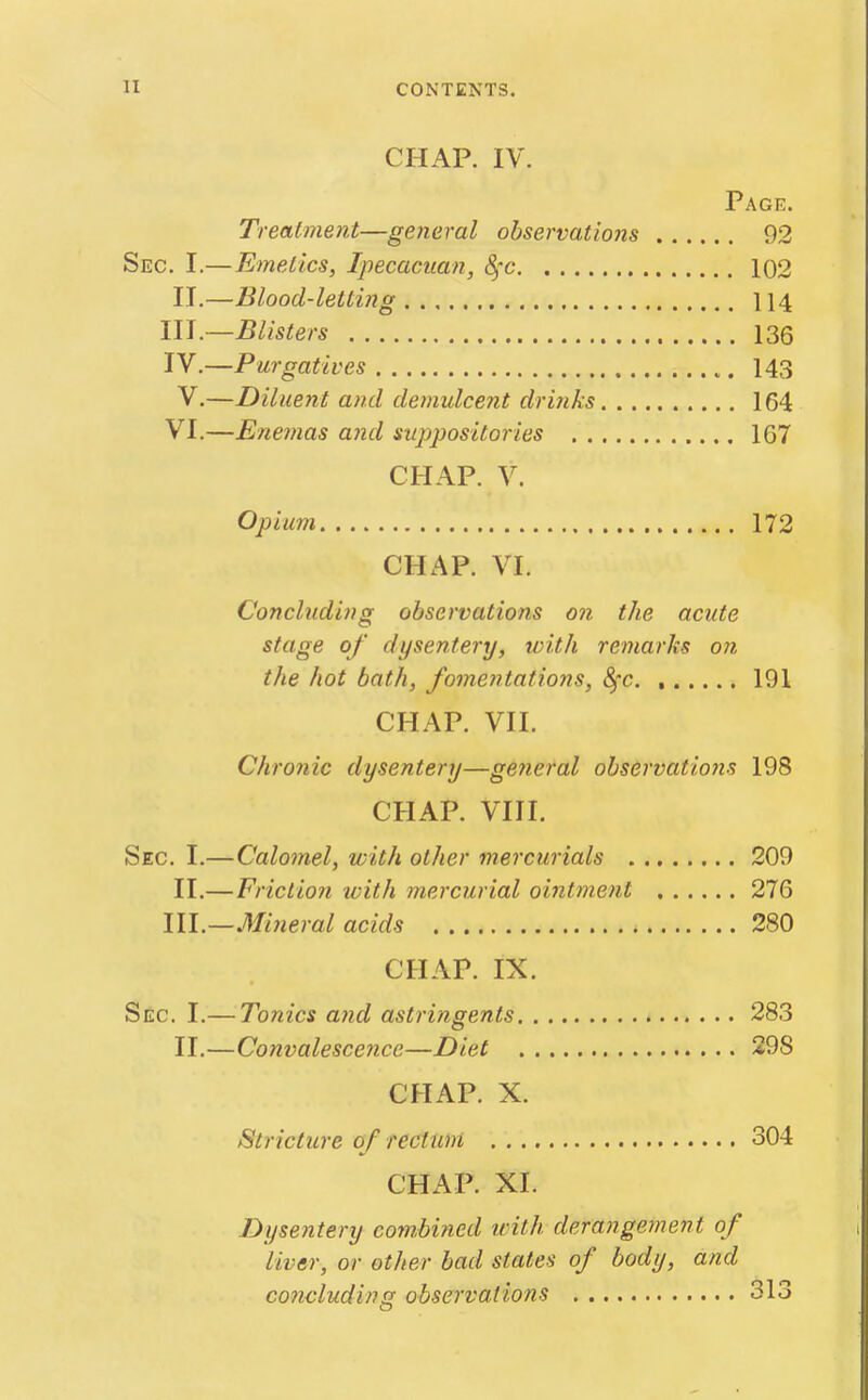 CHAP. IV. Page. Trealment—general observations 92 Sec. I.—Emeiics, Ipecacitan, 4'c 102 II.—Blood-letting 114 III. —Blisters 136 IV. —Purgatives 143 V.—Diluent and demulcent drinks 164 VI.—Ene7nas and suppositories 167 CHAP. V. Opium 172 CHAP. VI. Concluding observations on the acute stage of dysentery, with remarks on the hot bath, fomentations, 8)C 191 CHAP. VII. Chronic dysentery—general observatio?is 198 CHAP. VIII. Sec. I.—Calomel, with other mercurials 209 II.—Frictio7i with mercurial oint7nent 276 III—Mineral acids 280 CHAP. IX. Sec. I.— Tonics and astringents 283 II.—Convalescence—Diet 298 CHAP. X. Stricture of rectum 304 CHAP. XI. Dysentery comMned ivith derangement of liver, or other bad states of body, and concluding observations 313