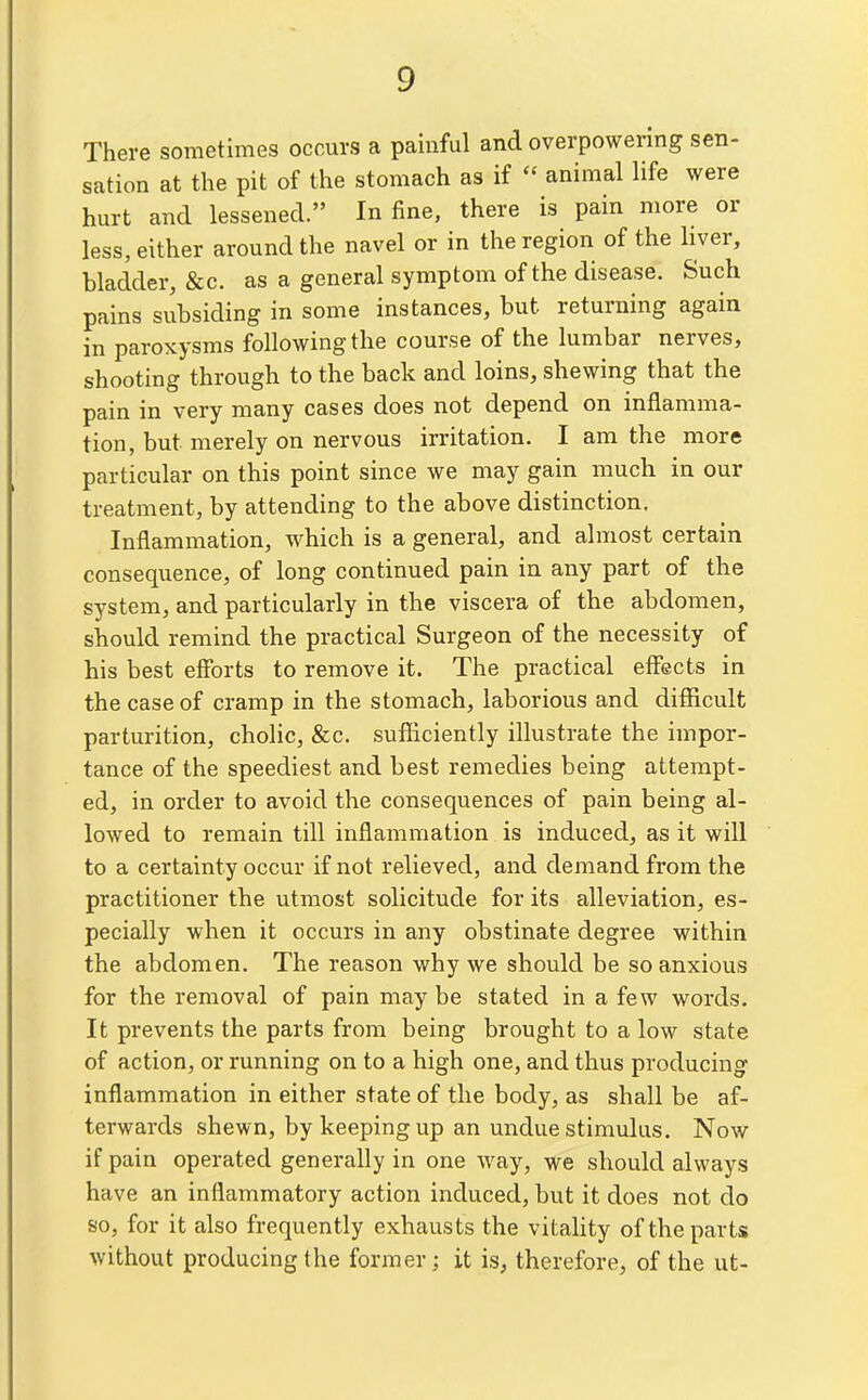 There sometimes occurs a painful and overpowering sen- sation at the pit of the stomach as if  animal life were hurt and lessened. In fine, there is pain more or less, either around the navel or in the region of the liver, bladder, &c. as a general symptom of the disease. Such pains subsiding in some instances, but returning again in paroxysms following the course of the lumbar nerves, shooting through to the back and loins, shewing that the pain in very many cases does not depend on inflamma- tion, but merely on nervous irritation. I am the more particular on this point since we may gain much in our treatment, by attending to the above distinction. Inflammation, which is a general, and almost certain consequence, of long continued pain in any part of the system, and particularly in the viscera of the abdomen, should remind the practical Surgeon of the necessity of his best efforts to remove it. The practical effects in the case of cramp in the stomach, laborious and diSicult parturition, cholic, &c. sufficiently illustrate the impor- tance of the speediest and best remedies being attempt- ed, in order to avoid the consequences of pain being al- lowed to remain till inflammation is induced, as it will to a certainty occur if not relieved, and demand from the practitioner the utmost solicitude for its alleviation, es- pecially when it occurs in any obstinate degree within the abdomen. The reason why we should be so anxious for the removal of pain may be stated in a few words. It prevents the parts from being brought to a low state of action, or running on to a high one, and thus producing inflammation in either state of the body, as shall be af- terwards shewn, by keeping up an undue stimulus. Now if pain operated generally in one way, we should always have an inflammatory action induced, but it does not do so, for it also frequently exhausts the vitality of the parts without producing the former; it is, therefore, of the ut-