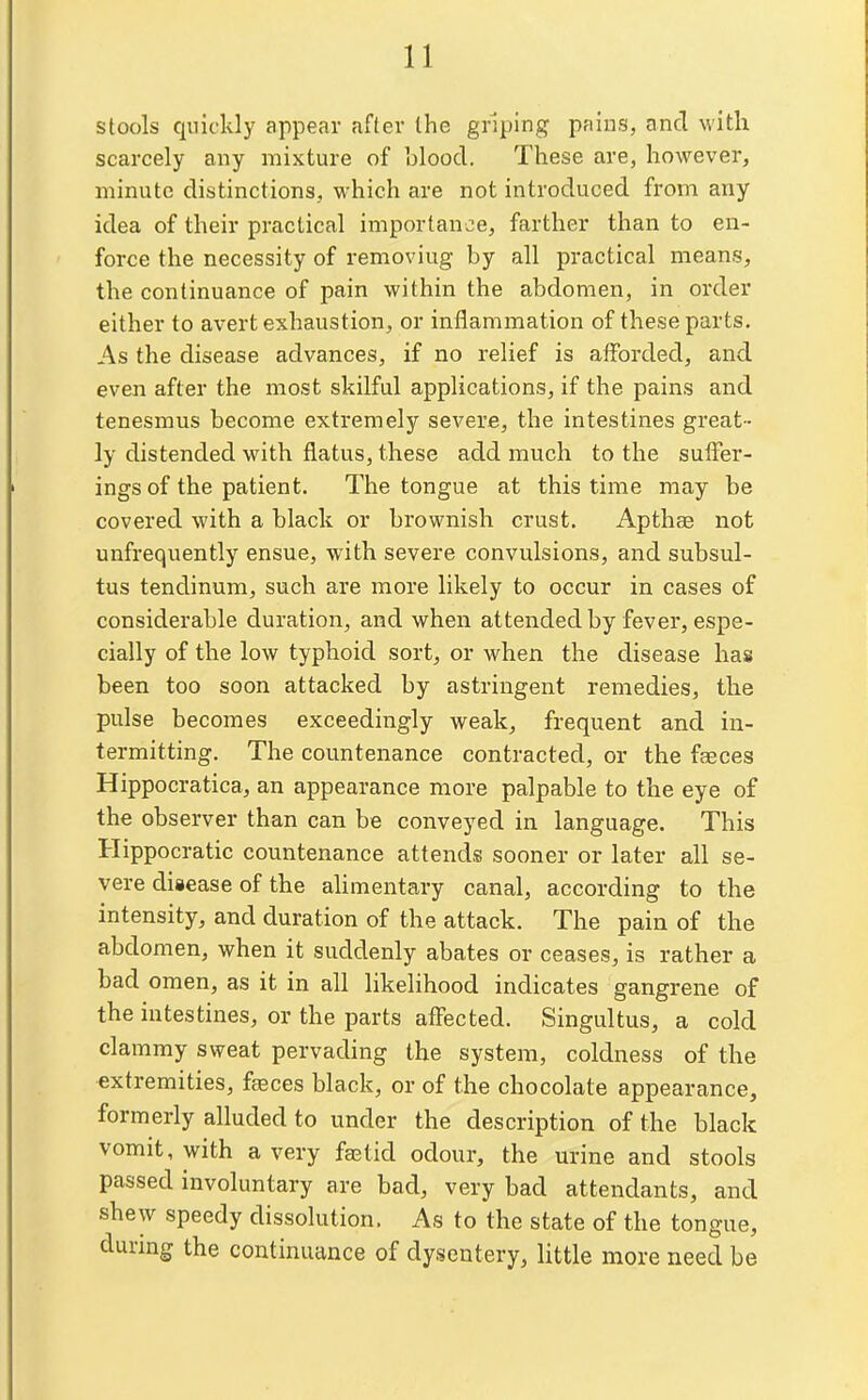 stools quickly appear after the griping pains, and with scarcely any mixture of blood. These are, however, minute distinctions, which are not introduced from any idea of their practical importance, farther than to en- force the necessity of removing by all practical means, the continuance of pain within the abdomen, in order either to avert exhaustion, or inflammation of these parts. As the disease advances, if no relief is afforded, and even after the most skilful applications, if the pains and tenesmus become extremely severe, the intestines great- ly distended with flatus, these add much to the suffer- ings of the patient. The tongue at this time may be covered with a black or brownish crust. Apthae not unfrequently ensue, with severe convulsions, and subsul- tus tendinum, such are more likely to occur in cases of considerable duration, and when attended by fever, espe- cially of the low typhoid sort, or when the disease hais been too soon attacked by astringent remedies, the pulse becomes exceedingly weak, frequent and in- termitting. The countenance contracted, or the faeces Hippocratica, an appearance more palpable to the eye of the observer than can be conveyed in language. This Hippocratic countenance attends sooner or later all se- vere disease of the alimentary canal, according to the intensity, and duration of the attack. The pain of the abdomen, when it suddenly abates or ceases, is rather a bad omen, as it in all likelihood indicates gangrene of the intestines, or the parts affected. Singultus, a cold clammy sweat pervading the system, coldness of the extremities, faeces black, or of the chocolate appearance, formerly alluded to under the description of the black vomit, with a very fgetid odour, the urine and stools passed involuntary are bad, very bad attendants, and shew speedy dissolution. As to the state of the tongue, durmg the continuance of dysentery, little more need be