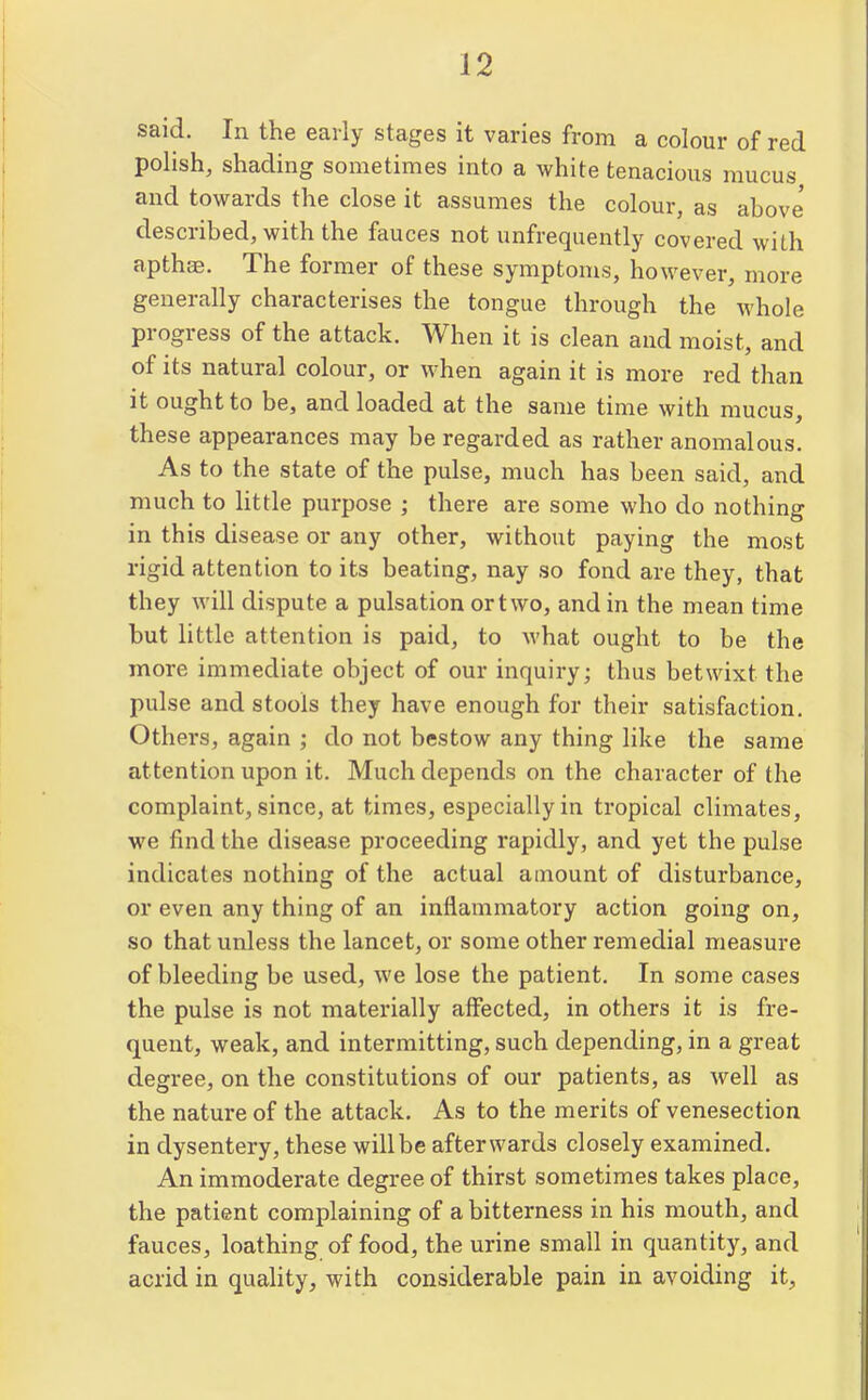 said. In the early stages it varies from a colour of red polish, shading sometimes into a white tenacious mucus and towards the close it assumes the colour, as above' described, with the fauces not unfrequently covered with apthas. The former of these symptoms, however, more generally characterises the tongue through the whole progress of the attack. When it is clean and moist, and of its natural colour, or when again it is more red than it ought to be, and loaded at the same time with mucus, these appearances may be regarded as rather anomalous. As to the state of the pulse, much has been said, and much to little purpose ; there are some who do nothing in this disease or any other, without paying the most rigid attention to its beating, nay so fond are they, that they will dispute a pulsation or two, and in the mean time but little attention is paid, to Avhat ought to be the more immediate object of our inquiry; thus betwixt the pulse and stools they have enough for their satisfaction. Others, again ; do not bestow any thing like the same attention upon it. Much depends on the character of the complaint, since, at times, especially in tropical climates, we find the disease proceeding rapidly, and yet the pulse indicates nothing of the actual amount of disturbance, or even any thing of an inflammatory action going on, so that unless the lancet, or some other remedial measure of bleeding be used, we lose the patient. In some cases the pulse is not materially affected, in others it is fre- quent, weak, and intermitting, such depending, in a great degree, on the constitutions of our patients, as well as the nature of the attack. As to the merits of venesection in dysentery, these will be afterwards closely examined. An immoderate degree of thirst sometimes takes place, the patient complaining of a bitterness in his mouth, and fauces, loathing of food, the urine small in quantity, and acrid in quality, with considerable pain in avoiding it,