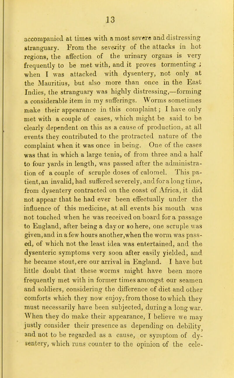 accompanied at times with a most severe and distressing stranguary. From the sevei-ity of the attacks in hot regions, the affection of the urinary organs is very fi-equently to be met with, and it proves tormenting ; when I was attacked with dysentery, not only at the Mauritius, but also more than once in the East Indies, the stranguary was highly distressing,—forming a considerable item in my sufferings. Worms sometimes njake their appearance in this complaint; I have only met with a couple of cases, which might be said to be clearly dependent on this as a cause of production, at all events they contributed to the protracted nature of the complaint when it was once in being. One of the cases was that in which a large tenia, of fi-om three and a half to four yards in length, was passed after the administra- tion of a couple of scruple doses of calomel. This pa- tient, an invalid, had suffered severely, and for a long time, from dysentery contracted on the coast of Africa, it did not appear that he had ever been effectually under the influence of this medicine, at all events his mouth was not touched when he was received on board for a passage to England, after being a day or so here, one scruple was given, and in a few hours another,when the worm was pass- ed, of which not the least idea was entertained, and the dysenteric symptoms very soon after easily yielded, and he became stout, ere our arrival in England. I have but little doubt that these worms might have been more frequently met with in former times amongst our seamen and soldiers, considering the difference of diet and other comforts which they now enjoy, from those to which they must necessarily have been subjected, during a long war. When they do make their appearance, I believe we may justly consider their presence as depending on debility and not to be regarded as a cause, or symptom of dy- sentery, which runs counter to the opinion of the cele-