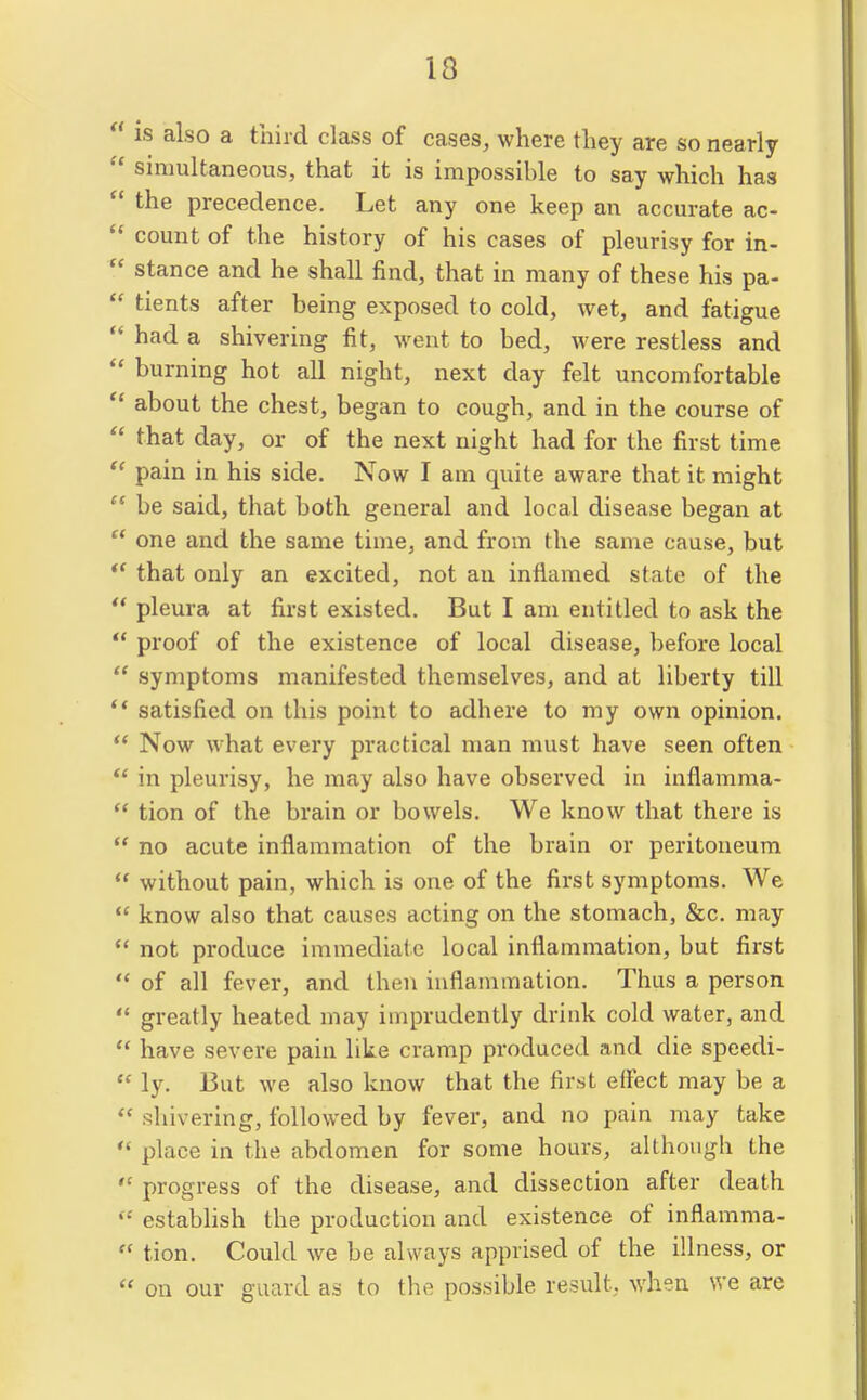 is also a third class of cases, where they are so nearly simultaneous, that it is impossihle to say which has the precedence. Let any one keep an accurate ac- count of the history of his cases of pleurisy for in- stance and he shall find, that in many of these his pa- tients after being exposed to cold, wet, and fatigue had a shivering fit, went to bed, were restless and burning hot all night, next day felt uncomfortable about the chest, began to cough, and in the course of that day, or of the next night had for the first time pain in his side. Now I am quite aware that it might be said, that both general and local disease began at one and the same time, and from the same cause, but that only an excited, not an inflamed state of the pleura at first existed. But I am entitled to ask the proof of the existence of local disease, before local symptoms manifested themselves, and at liberty till satisfied on this point to adhere to my own opinion. Now what every practical man must have seen often in pleurisy, he may also have observed in inflamma- tion of the brain or bowels. We know that there is no acute inflammation of the brain or peritoneum without pain, which is one of the first symptoms. We know also that causes acting on the stomach, &c. may not produce immediate local inflammation, but first ' of all fever, and then inflammation. Thus a person ' greatly heated may imprudently drink cold water, and ' have severe pain like cramp produced and die speedi- ' ly. 13ut we also know that the first effect may be a ' shivering, followed by fever, and no pain may take ' place in the abdomen for some hours, although the ' progress of the disease, and dissection after death ' estabhsh the production and existence of inflamma- ' tion. Could we be always apprised of the illness, or ' on our guard as to the possible result, when we are