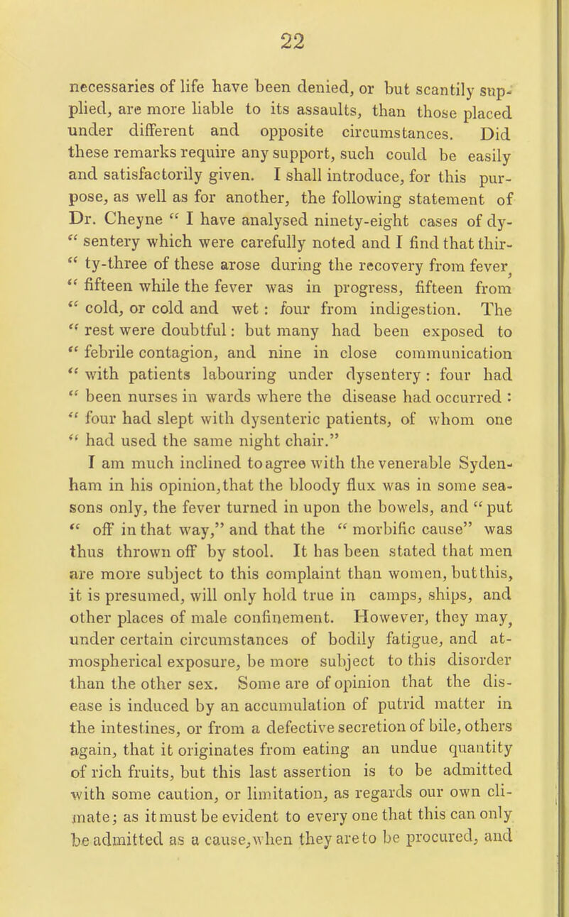 necessaries of life have been denied, or but scantily sup- plied, are more hable to its assaults, than those placed under different and opposite circumstances. Did these remarks require any support, such could be easily and satisfactorily given. I shall introduce, for this pur- pose, as well as for another, the following statement of Dr. Cheyne  I have analysed ninety-eight cases of dj^-  sentery which were carefully noted and I find that thir-  ty-three of these arose during the recovery from fever  fifteen while the fever was in progress, fifteen from *' cold, or cold and wet: four from indigestion. The rest were doubtful: but many had been exposed to *' febrile contagion, and nine in close communication *' with patients labouring under dysentery: four had  been nurses in wards where the disease had occurred :  four had slept with dysenteric patients, of whom one *' had used the same night chair. I am much inclined to agree with the venerable Syden- ham in his opinion,that the bloody flux was in some sea- sons only, the fever turned in upon the bowels, and  put *' off in that way, and that the  morbific cause was thus thrown off by stool. It has been stated that men are more subject to this complaint than women, but this, it is presumed, will only hold true in camps, ships, and other places of male confinement. However, they may^ under certain circumstances of bodily fatigue, and at- mospherical exposure, be more subject to this disorder than the other sex. Some are of opinion that the dis- ease is induced by an accumulation of putrid matter in the intest ines, or from a defective secretion of bile, others again, that it originates from eating an undue quantity of rich fruits, but this last assertion is to be admitted with some caution, or limitation, as regards our own cli- mate; as it must be evident to every one that this can only be admitted as a cause^when they are to be procured, and