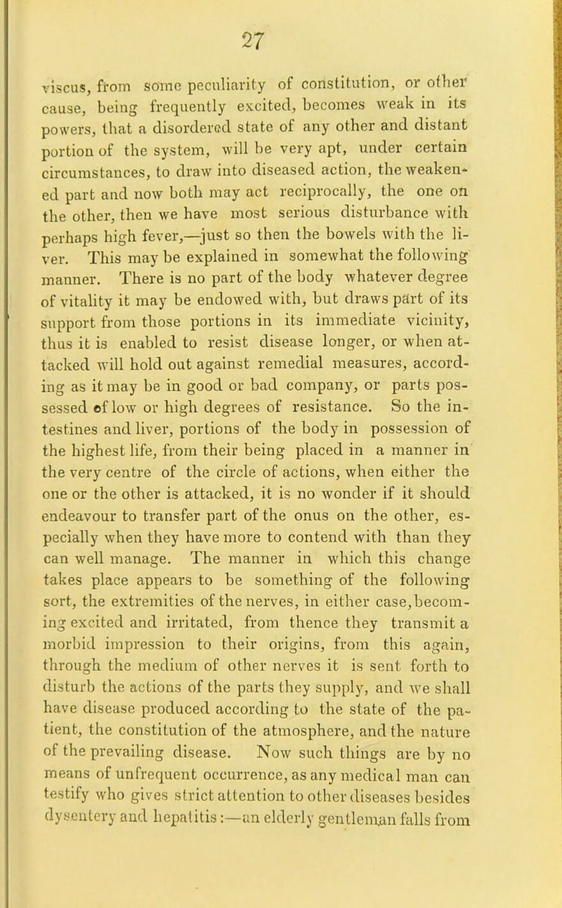 viscus, from some peculiarity of constitution, or other cause, being frequently excited, becomes weak in its powers, that a disordered state of any other and distant portion of the system, will be very apt, under certain circumstances, to draw into diseased action, the weaken- ed part and now both may act reciprocally, the one on the other, then we have most serious disturbance with perhaps high fever,—just so then the bowels with the li- ver. This may be explained in somewhat the following inanner. There is no part of the body whatever degree of vitahty it may be endowed with, but draws part of its support from those portions in its immediate vicinity, thus it is enabled to resist disease longer, or when at- tacked will hold out against remedial measures, accord- ing as it may be in good or bad company, or parts pos- sessed of low or high degrees of resistance. So the in- testines and liver, portions of the body in possession of the highest life, from their being placed in a manner in the very centre of the circle of actions, when either the one or the other is attacked, it is no wonder if it should endeavour to transfer part of the onus on the other, es- pecially when they have more to contend with than they can well manage. The manner in which this change takes place appears to be something of the following sort, the extremities of the nerves, in either case,becom- ing excited and irritated, from thence they transmit a morbid impression to their origins, from this again, through the medium of other nerves it is sent forth to disturb the actions of the parts they supply, and we shall have disease produced according to the state of the pa- tient, the constitution of the atmosphere, and the nature of the prevailing disease. Now such things are by no means of unfrequent occurrence, as any medical man can testify who gives strict attention to other diseases besides dysentery and hepatitis:—an elderly gentleman falls from