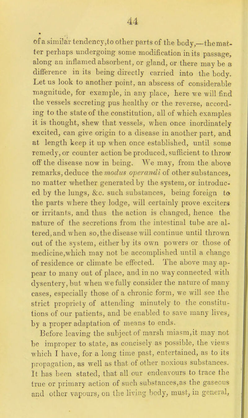 of a similar tendenc}',to other parts of the body, themat- ter perhaps undergoing some modification in its passage, along an inflamed absorbent, or gland, or there maybe 3 difference in its being directly carried into the body. Let us look to another point, an abscess of considerable magnitude, for example, in any place, here we will find the vessels secreting pus healthy or the reverse, accord- ing to the state of the constitution, all of which examples it is thought, shew that vessels, when once inordinately excited, can give origin to a disease in another part, and at length keep it up when once established, until some remedy, or counter action be produced, sufficient to throw off the disease now in being. We may, from the above remarks, deduce the modus operandi of other substances, no matter whether generated by the system, or introduc- ed by the lungs, &c. such substances, being foreign to the parts where they lodge, will certainly prove exciters or irritants, and thus the action is changed, hence the nature of the secretions from the intestinal tube are al- tered, and when so, the disease will continue until thrown out of the system, either by its own powers or those of medicine,which may not be accomplished until a change of residence or climate be effected. The above may ap- pear to many out of place, and in no way connected with dysentery, but Avhen we fully consider the nature of many cases, especially those of a chronic form, we will see the strict propriety of attending minutely to the constitu- tions of our patients, and be enabled to save many lives, by a proper adaptation of means to ends. Before leaving the subject of marsh miasm,it may not be improper to state, as concisely as possible, the views which I have, for a long time past, entertained, as to its propagation, as well as that of other noxious substances. It has been stated, that all our endeavours to trace the true or primary action of such substances,as the gaseous and other vapours, on the living body, must, in general,