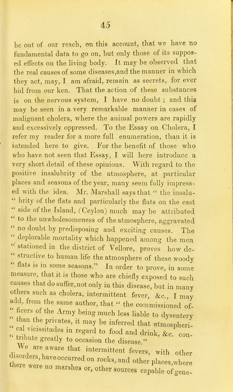 be out of our reach, on this account, that we have no fundamental data to go on, but only those of its suppos- ed effects on the living body. It may be observed that the real causes of some diseases,and the manner in which they act, may, I am afraid, remain as secrets, for ever hid from our ken. That the action of these substances is on the nervous system, I have no doubt; and this may be seen in a very remarkable manner in cases of malignant cholera, where the animal powders are rapidly and excessively oppressed. To the Essay on Cholera, I refer my reader for a more full enumeration, than it is intended here to give. For the benefit of those who who have not seen that Essay, I will here introduce a very short detail of these opinions. With regard to the positive insalubrity of the atmosphere, at particular places and seasons of the year, many seem fully impress- ed with the idea. Mr. Marshall says that  the insalu-  brity of the flats and particularly the flats on the east  side of the Island, (Ceylon) much may be attributed  to the unwholesomeness of the atmosphere, aggravated  no doubt by predisposing and exciting causes. The  deplorable mortality which happened among the men  stationed in the district of Vellore, proves how de-  structive to human life the atmosphere of these woody  flats is in some seasons. In order to prove, in some measure, that it is those who are chiefly exposed to such causes that do sufiBr,not only in this disease, but in many others such as cholera, intermittent fever, &c., I may add, from the same author, that  the commissioned of-  ficers of the Army being much less liable to dysentery than the privates, it may be inferred that atmospheri- cal vicissitudes in regard to food and drink, &c con- tnbute greatly to occasion the disease. We are aware that intermittent fevers, with other cWders,haveoccurr^^^ rocks, and othe; places,wh Uiere were no marshes or, other sources capable of gene!