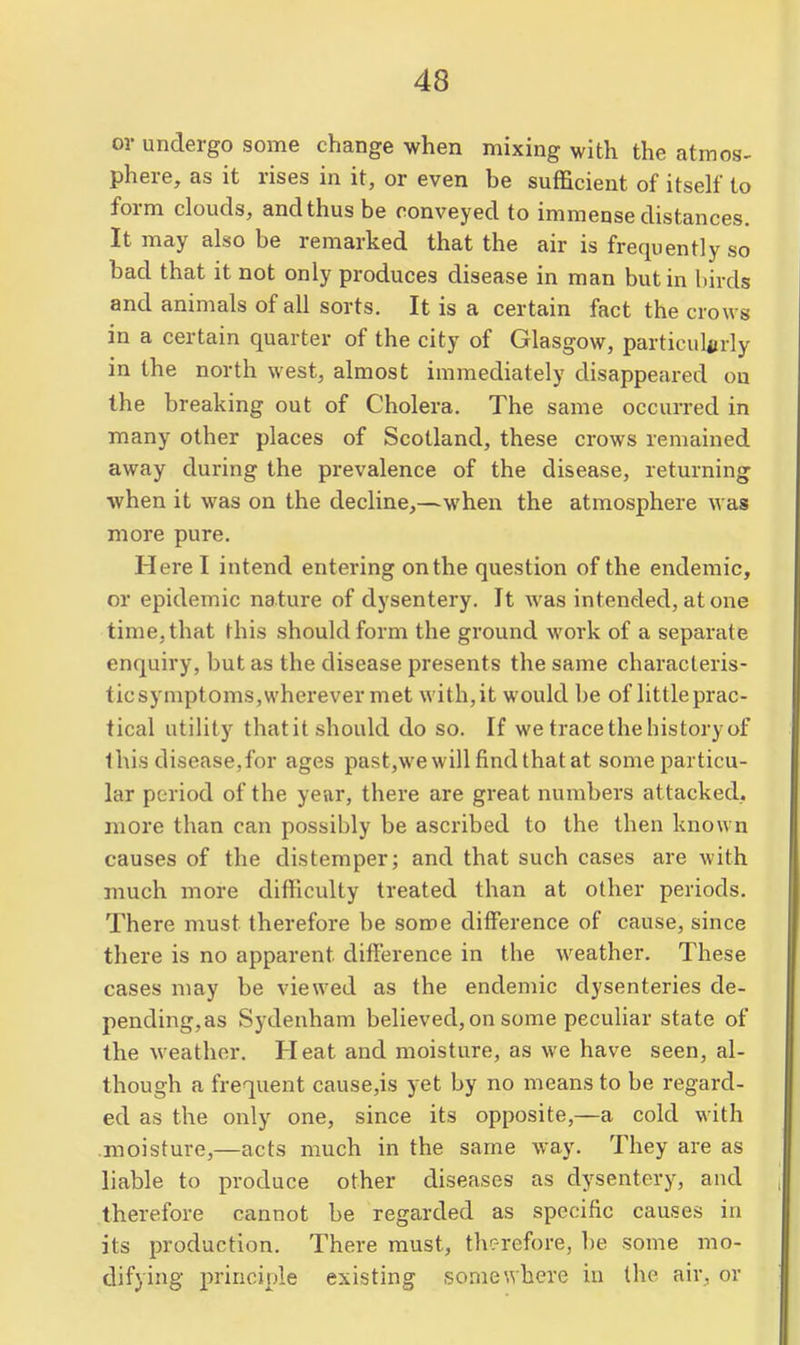 or undergo some change when mixing with the atmos- phere, as it rises in it, or even be sufficient of itself to form clouds, and thus be conveyed to immense distances. It may also be remarked that the air is frequently so bad that it not only produces disease in man but in birds and animals of all sorts. It is a certain fact the crows in a certain quarter of the city of Glasgow, particul^jrly in the north west, almost immediately disappeared on the breaking out of Cholera. The same occurred in many other places of Scotland, these crows remained away during the prevalence of the disease, returning when it was on the decline,—when the atmosphere was more pure. Here I intend entering on the question of the endemic, or epidemic nature of dysentery. It was intended, atone time, that this should form the ground work of a separate enquiry, but as the disease presents the same characteris- ticsymptoms,wherever met with,it would be of little prac- tical utility thatit should do so. If we trace the history of this disease,for ages past,we will find that at some particu- lar period of the year, there are great numbers attacked, more than can possibly be ascribed to the then known causes of the distemper; and that such cases are with much more difficulty treated than at other periods. There must therefore be some ditference of cause, since there is no apparent difference in the weather. These cases may be viewed as the endemic dysenteries de- pending,as Sydenham believed, on some peculiar state of the weather. Heat and moisture, as we have seen, al- though a frequent cause,is yet by no means to be regard- ed as the only one, since its opposite,—a cold with moisture,—acts much in the same way. They are as liable to produce other diseases as dysentery, and therefore cannot be regarded as specific causes in its production. There must, therefore, be some mo- difying principle existing somewhere in the air, or