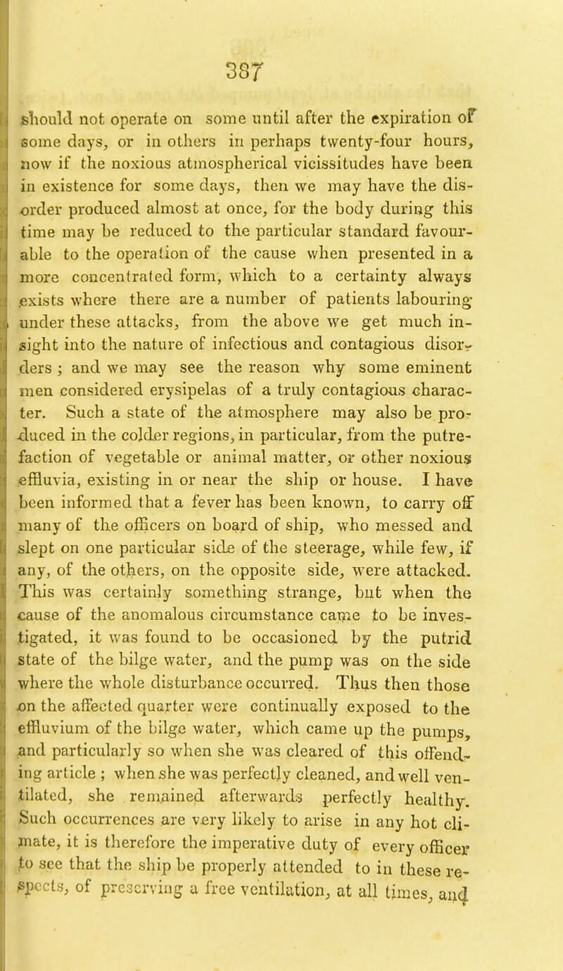 ^lioulcl not operate on some until after the expiration of -ome days, or in others in perhaps twenty-four hours, now if the noxious atmospherical vicissitudes have been in existence for some days, then we may have the dis- order produced almost at once, for the body during this time may be reduced to the particular standard favour- able to the operation of the cause when presented in a more concentrated form, which to a certainty always exists where there are a number of patients labouring- under these attacks, from the above we get much in- sight into the nature of infectious and contagious disorr ders ; and we may see the reason why some eminent iuen considered erysipelas of a truly contagious charac- ter. Such a state of the atmosphere may also be pro- duced in the colder regions, in particular, from the putre- faction of vegetable or animal matter, or other noxious ofBuvia, existing in or near the ship or house. I have been informed that a fever has been known, to carry off many of the officers on board of ship, who messed and slept on one particular sid£ of the steerage, while few, if any, of the others, on the opposite side, were attacked. This was certainly something strange, but when the cause of the anomalous circumstance catjie Jto be inves- tigated, it v/as found to be occasioned by the putrid state of the bilge water, and the pump was on the side where the whole disturbance occurred. Thus then those on the affected quarter were continually exposed to the effluvium of the bilge water, which came up the pumps, and particularly so when she was cleared of this olFend- ing article ; when she was perfectly cleaned, and well ven- tilated, she remAined afterwards perfectly healthy. ^5uch occurrences are very likely to arise in any hot cli- mate, it is therefore the imperative duty of every officer 'o see that the ship be properly attended to in these re- ^^pccts, of preserving a free ventilation, at all times and