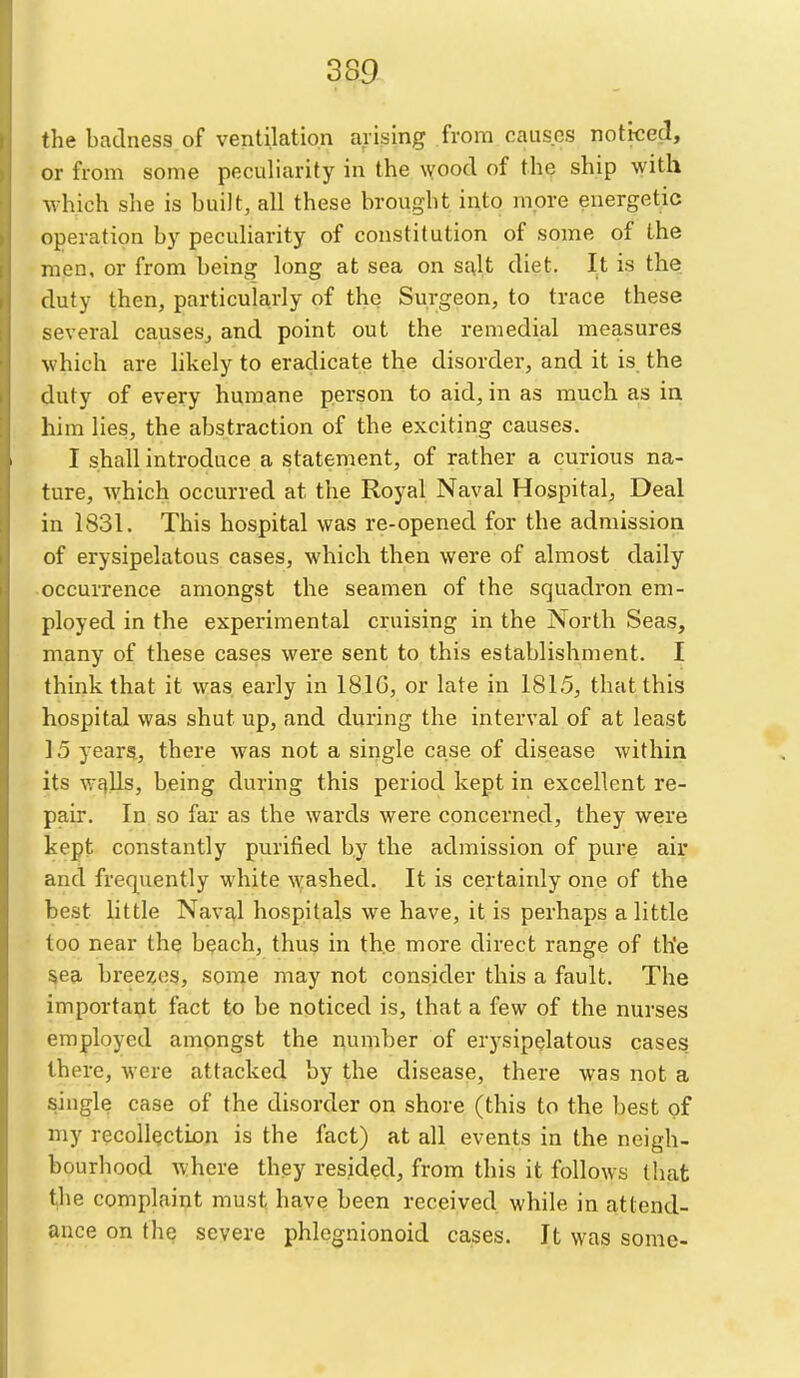 the badness of ventilation arising from causes nottced, or from some peculiarity in the \voocl of the ship with which she is built, all these brought into more energetic operation by peculiarity of constitution of some of the men, or from being long at sea on sj^lt diet. It is the duty then, particula,rly of the Surgeon, to trace these several causes, and point out the remedial measures which are likely to eradicate the disorder, and it is the duty of every humane person to aid, in as much as in him lies, the abstraction of the exciting causes. I shall introduce a statement, of rather a curious na- ture, which occurred at the Royal Naval Hospital, Deal in 1831. This hospital was re-opened for the admission of erysipelatous cases, which then were of almost daily •occurrence amongst the seamen of the squadron em- ployed in the experimental cruising in the North Seas, many of these cases were sent to this establishment. I think that it was early in 1816, or late in 1815, that this hospital was shut up, and during the interval of at least 15 years, there was not a single case of disease within its wf)lls, being during this period kept in excellent re- pair. In so far as the wards were concerned, they were kept constantly purified by the admission of pure air and frequently white washed. It is certainly one of the best little Navq,l hospitals we have, it is perhaps a little too near the beach, thus in the more direct range of the §ea breezes, some may not consider this a fault. The important fact to be noticed is, that a few of the nurses employed ampngst the number of er)'sipelatous cases, there, were attacked by the disease, there was not a single case of the disorder on shore (this to the best of my recollection is the fact) at all events in the neigh- bourhood where they resided, from this it follows that the complaint must have been received while in attend- ance on the severe phlegnionoid cases. It was some-