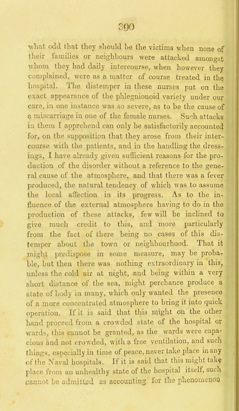 %vliat odd that they should be the victims when none of their families or neighbours were attacked amongst whom they had daily intercourse, when however they complained, were as a matter of course treated in th? hospital. The distemper in these nurses put on the exact appearance of the phlegnionoid variety under our care, in one instance was so severe, as to be the cause of ^ miscarriage in one of the female nurses. Suoh attacks in them I apprehend can only be satisfactorily accounted for, on the supposition that they arose from their inter- course with the patients, and in the handling the dresST ings, I have already given sufficient reasons for the pro- duction of the disorder without a reference to the gene- ral cause of the atmosphere, and that there was a fever produced, the natural tendency of which was to assume the local alfection in its progress. As to the in- fluence of the external atmosphere having to do in the production of these attacks, few will be inclined to give much credit to this, and more particularly from the fact of there being no cases of this dis- temper about the town or neighbourhood. That it might predispose in some measure, may be probar ble, but then there was nothing extraordinary in this, unless the cold air at night, and being within a very short distance of the sea, might perchance produce a state of body in many, which only wanted the presence of a more concentrated atmosphere to bring it into quick operation. If it is said that this might on the other hand proceed from a crowded state of the hospital ox wards, this cannot be granted, as the wards were capa- cious and not crowded, with a free ventilation, and such things, especially in time of peace, never take place in any of the Naval hospitals. If it is said that this might tak? place from an unhealthy state of the hospital itself, such cannot be admitted as accounting for the phcaomcr.oD