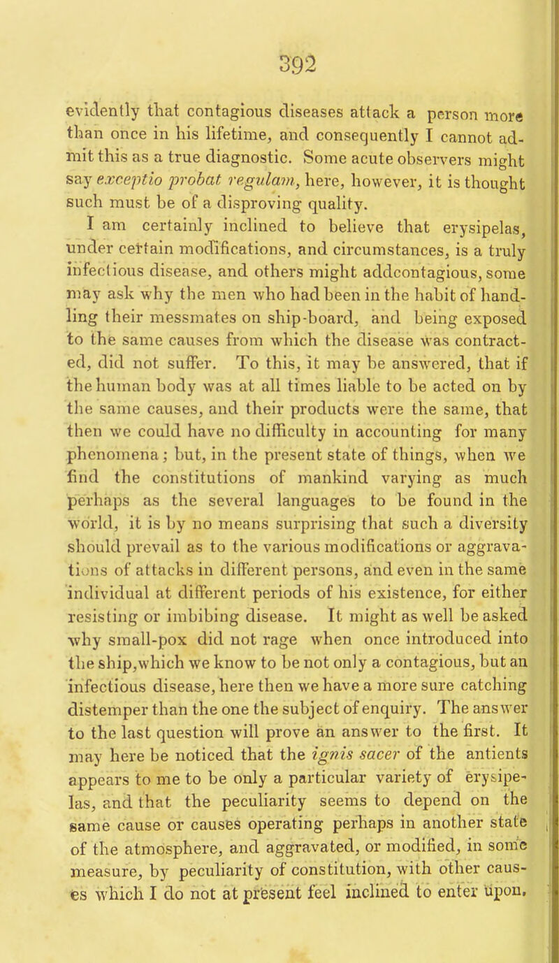 evidently tliat contagious diseases attack a person more than once in his lifetime, and consequently I cannot ad- mit this as a true diagnostic. Some acute observers might say exceptio probat regulam, here, however, it is thought such must be of a disproving quality. I am certainly inclined to believe that erysipelas, iinder eel-tain modifications, and circumstances, is a truly inifeclious disease, and others might addcontagious, some may ask why the men who had been in the habit of hand- ling their messmates on ship-board, and being exposed to the same causes from which the disease was contract- ed, did not suffer. To this, it may be answered, that if the human body was at all times liable to be acted on by the same causes, and their products were the same, that then we could have no difficulty in accounting for many phenomena; but, in the present state of things, when we find the constitutions of mankind varying as much perhaps as the several languages to be found in the world, it is by no means surprising that .such a diversity should prevail as to the various modifications or aggrava- tiv)ns of attacks in different persons, and even in the same individual at different periods of his existence, for either resisting or imbibing disease. It might as well be asked why small-pox did not rage when once introduced into the ship,which we know to be not only a contagious, but an infectious disease, here then we have a more sure catching distemper than the one the subject of enquiry. The answer to the last question will prove an answer to the first. It may here be noticed that the ignis sacer of the antients appears to me to be only a particular variety of erysipe- las, and that the peculiarity seems to depend on the same cause or causes operating perhaps in another state of the atmosphere, and aggravated, or modified, in some measure, by peculiarity of constitution, with other caus- es which I do not at present feel inclined to enter upon.