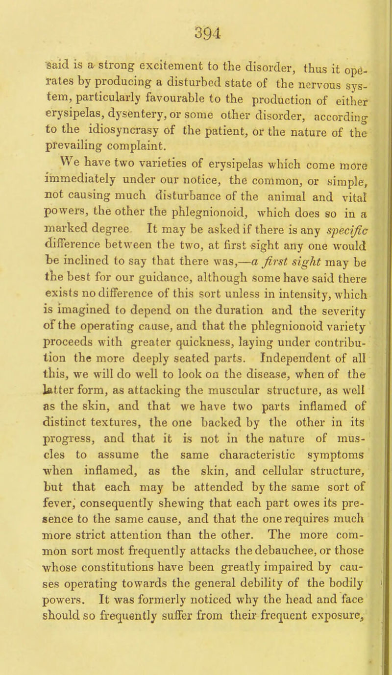 said is a strong excitement to the disorder, thus it ope- rates by producing a disturbed state of the nervous sys- tem, particularly favourable to the production of either erysipelas, dysentery, or some other disorder, according to the idiosyncrasy of the patient, or the nature of the prevailing complaint. We have two varieties of erysipelas which come more immediately under our notice, the common, or simple, not causing much disturbance of the animal and vital powers, the other the phlegnionoid, which does so in a marked degree. It may be asked if there is any sj)edfic difference between the two, at first sight any one would be inclined to say that there was,—a first sight may be the best for our guidance, although some have said there exists no difference of this sort unless in intensity, which is imagined to depend on the duration and the severity of the operating cause, and that the phlegnionoid variety proceeds with greater quickness, laying under contribu- tion the more deeply seated parts. Independent of all this, we will do well to look on the disease, when of the latter form, as attacking the muscular structure, as well as the skin, and that we have two parts inflamed of distinct textures, the one backed by the other in its progress, and that it is not in the nature of mus- cles to assume the same characteristic symptoms when inflamed, as the skin, and cellular structure, but that each may be attended by the same sort of fever, consequently shewing that each part owes its pre- sence to the same cause, and that the one requires much more strict attention than the other. The more com- mon sort most frequently attacks the debauchee, or those whose constitutions have been greatly impaired by cau- ses operating towards the general debility of the bodily powers. It was formerly noticed why the head and face should so frequently suffer from their frequent exposure.