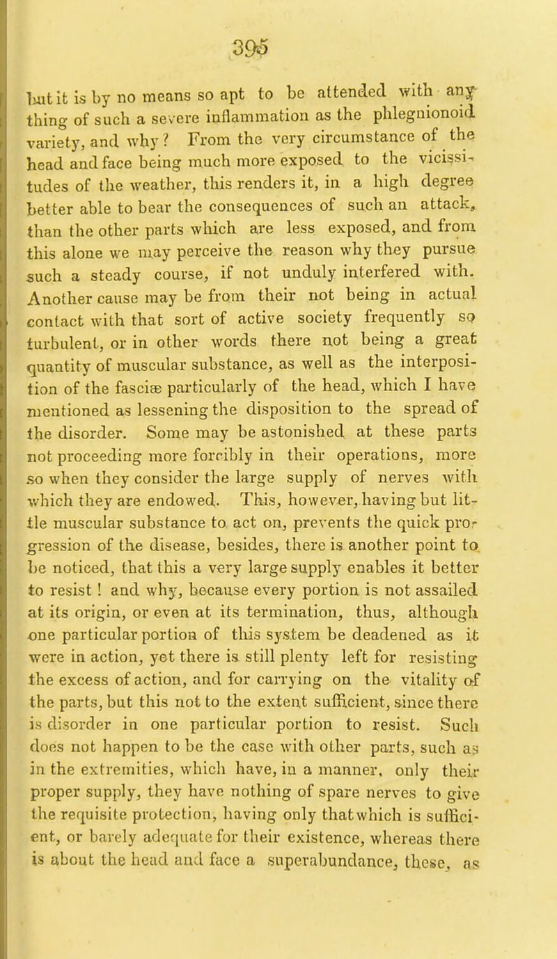 39^ Imtit is by no means so apt to be attended with any thing of such a severe inflammation as the phlegnionoid variety, and why ? From the very circumstance of the head and face being much more exposed, to the vicissi^ tudes of the weather, this renders it, in a high degree better able to bear the consequences of such an attack, than the other parts which are less exposed, and from this alone we may perceive th& reason why they pursue such a steady course, if not unduly interfered with. Another cause may be from their not being in actual contact with that sort of active society frequently so turbulent, or in other words there not being a great quantity of muscular substance, as well as the interposi- tion of the fasciae pai-ticularly of the head, which I have mentioned as lessening the disposition to the spread of the disorder. Some may be astonished, at these parts not proceeding more forcibly in their operations, more so when they consider the large supply of nerves with v/hich they are endowed. This, however, having but lit^ tie muscular substance to act on, prevents the quick pror gression of the disease, besides, there is another point to. be noticed, that this a very large supply enables it better to resist ! and why, because every portion is not assailed at its origin, or even at its termination, thus, although one particular portion of tliis system be deadened as it were in action, yet there ia still plenty left for resisting the excess of action, and for carrying on the vitality af the parts, but this not to the extent sufficient, since there is disorder in one particular portion to resist. Such does not happen to be the case with other parts, such as in the extremities, which have, in a manner, only their proper supply, they have nothing of spare nerves to give the requisite protection, having only that which is suifici- ent, or barely adequate for their existence, whereas there is about the head and face a superabundance, these, as