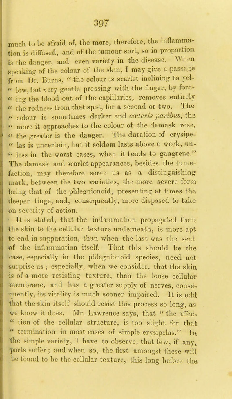 much to be afraid of, the more, therefore, the inflamma- tion is (lifFused, and of the tumour sort, so in proportion is the danger, and even variety in the disease. Wiien speaking of the colour of the skin, I may give a passage iVom Dr. Burns,  the colour is scarlet inclining to yeU •• low, hut very gentle pressing with the finger, by forc- ing the blood out of the capillaries, removes entirely the redness from that spot, for a second or two. The • colour is sometimes darker and coeter 'is paribus, the  more it approaches to the colour of the damask rose, the greater is the danger. The duration of erysipe- las is uncertain, but it seldom lasts above a week, un- less in the worst cases, when it tends to gangrene.'* The damask and scarlet appearances, besides the tume- faction, may therefore serve us as a distinguishing mark, between the two varieties, the more severe form -being that of the phlegnionoid, presenting at times the •deeper tinge, and, consequently, Biore disposed to take on severity of action. It is stated, that the inflammation propagated from the skin to the cellular texture underneath, is more apt to end in suppuration, than when the last was the seat of the infiammation itself. That this should be the case, especially in the phlegnionoid species, need not «urprise us ; especially, when we consider, that the skin is of a more resisting texture, than the loose cellular membrane, and has a greater supply of nerves, conse- Tjuently, its vitality is much sooner impaired. It is odd that the skin itself should resist this process so long, as we know it does. Mr. Lawrence says, that  the afFec- ** tion of the cellular structure, is too slight for that *' termination in most cases of simple erysipelas. li\ the simple variety, I have to observe, that few, if any,, 'parts suffer; and when so, the first amongst these will be found to be the cellular texture, this long before the^