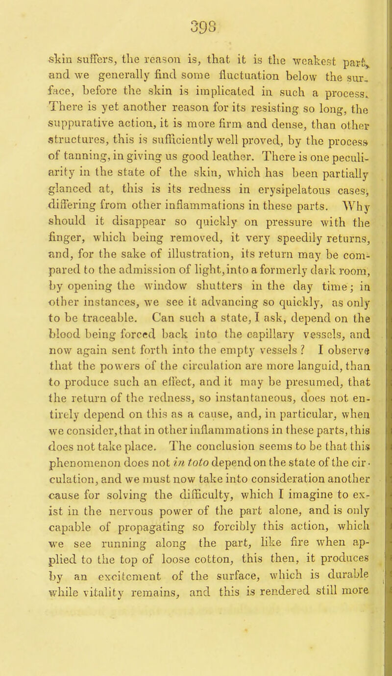 skin suffers, the reason is, that it is the weakest parfc> and we generally find some fluctuation below the sur, face, before the skin is implicated in such a process^ There is yet another reason for its resisting so long, the suppurative action, it is more firm and dense, than other structures, this is sufficiently well proved, by the process of tanning, in giving us good leather. There is one peculi- arity in the state of the skin, which has been partially glanced at, this is its redness in erysipelatous cases;, differing from other inflammations in these parts. Why should it disappear so quickly on pressure with the finger, which being removed, it very speedily returns, and, for the sake of illustration, its return may be com- pared to the admission of light,into a formerly dark room, by opening the window shutters in the day time; in other instances, we see it advancing so quickly, as only to be traceable. Can such a state, I ask, depend on the blood being forced back into the capillary vessels, and now again sent forth into the empty vessels ? I observe that the powers of the circulation are more languid, than to produce such an ellect, and it may be presumed, that the return of the redness, so instantaneous, does not en- tirely depend on this as a cause, and, in particular, when we consider, that in other inflammations in these parts, this does not take place. The conclusion seems to be that this phenomenon does not in toto depend on the state of the cir- culation, and we must now take into consideration another cause for solving the difficulty, which I imagine to ex- ist in the nervous power of the part alone, and is only capable of propagating so forcibly this action, which we see running along the part, like fire when ap- plied to the top of loose cotton, this then, it produces by an excitement of the surface, which is durable while vitality remains, and this is rendered still more