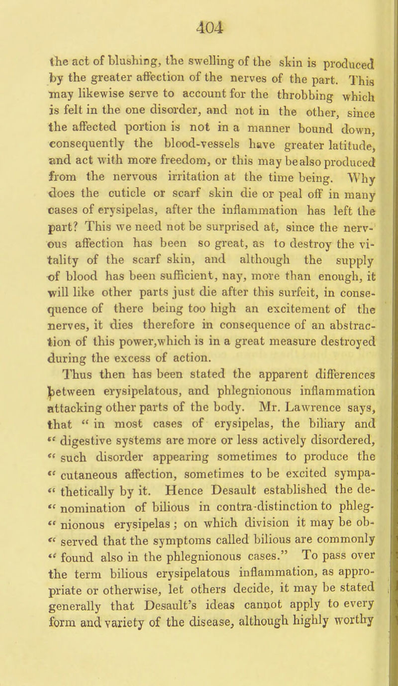 ihe act of blushing, the swelling of the skin is produced by the greater affection of the nerves of the part. This may likewise serve to account for the throbbing which is felt in the one disorder, and not in the other, since the affected portion is not in a manner bound down, consequently the blood-vessels have greater latitude, and act with more freedom, or this may be also produced from the nervous irritation at the time being. Why does the cuticle or scarf skin die or peal off in many cases of erysipelas, after the inflammation has left the part? This we need not be surprised at, since the nerv- ous affection has been so great, as to destroy the vi- tality of the scarf skin, and although the supply of blood has been sufficient, nay, more than enough, it will like other parts just die after this surfeit, in conse- quence of there being too high an excitement of the nerves, it dies therefore in consequence of an abstrac- tion of this power,which is in a great measure destroyed during the excess of action. Thus then has been stated the apparent differences ]|3etween erysipelatous, and phlegmonous inflammation attacking other parts of the body. Mr. Lawrence says, that  in most cases of erysipelas, the biliary and *' digestive systems are more or less actively disordered, such disorder appearing sometimes to produce the cutaneous aflfection, sometimes to be excited sympa- ** thetically by it. Hence Desault established the de-  nomination of bilious in contra-distinction to phleg- ** nionous erysipelas ; on which division it may be ob- *' served that the symptoms called bilious are commonly *' found also in the phlegmonous cases. To pass over the term bilious erysipelatous inflammation, as appro- priate or otherwise, let others decide, it may be stated generally that Desault's ideas camjot apply to every form and variety of the disease, although highly worthy